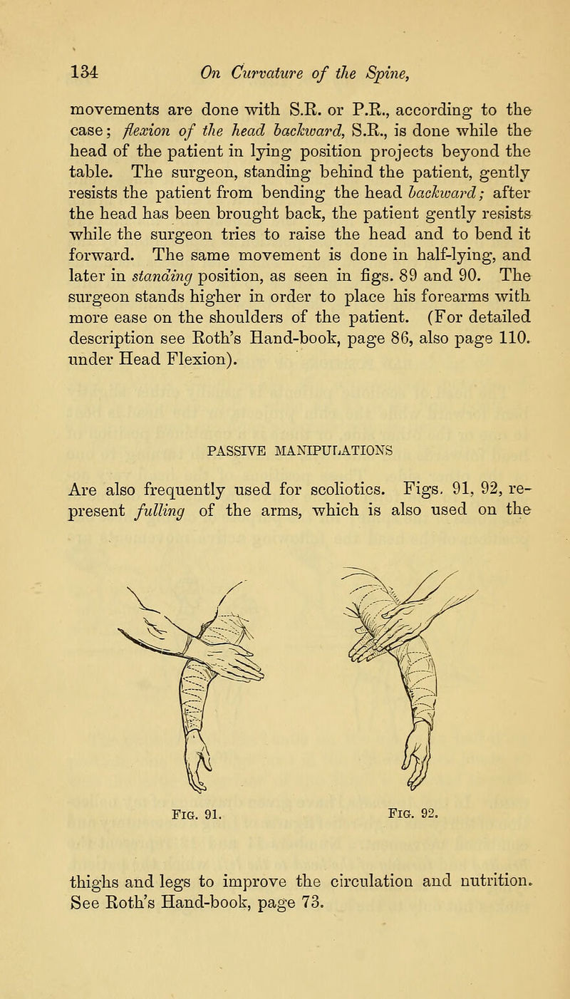 movements are done with S.R. or P.R., according to the case; flexion of the head backward, S.R., is done while the head of the patient in lying position projects beyond the table. The surgeon, standing behind the patient, gently resists the patient from bending the head backward; after the head has been brought back, the patient gently resists while the surgeon tries to raise the head and to bend it forward. The same movement is done in half-lying, and later in standing position, as seen in figs. 89 and 90. The surgeon stands higher in order to place his forearms with more ease on the shoulders of the patient. (For detailed description see Roth's Hand-book, page 86, also page 110. under Head Flexion). PASSIVE MANIPULATIONS Are also frequently used for scoliotics. Figs. 91, 92, re- present fulling of the arms, which is also used on the Fig. 91. Fig. 92. thighs and legs to improve the circulation and nutrition. See Roth's Hand-book, page 73.