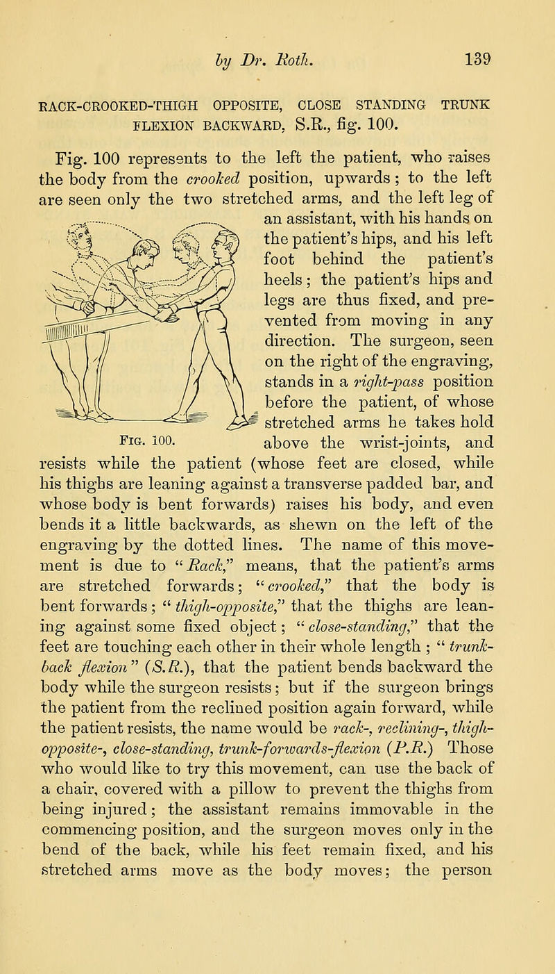 RACK-CROOKED-THIGH OPPOSITE, CLOSE STANDING TRUNK FLEXION BACKWARD. S.R., fig. 100. Fig. 100 represents to the left the patient, who raises the body from the crooked position, upwards ; to the left are seen only the two stretched arms, and the left leg of an assistant, with his hands on the patient's hips, and his left foot behind the patient's heels; the patient's hips and legs are thus fixed, and pre- vented from moving in any direction. The surgeon, seen on the right of the engraving, stands in a right-pass position before the patient, of whose stretched arms he takes hold Fig. 100. above the wrist-joints, and resists while the patient (whose feet are closed, while his thighs are leaning against a transverse padded bar, and whose body is bent forwards) raises his body, and even bends it a little backwards, as shewn on the left of the engraving by the dotted lines. The name of this move- ment is due to Rack, means, that the patient's arms are stretched forwards; crooked, that the body is bent forwards ;  thigh-opposite, that the thighs are lean- ing against some fixed object;  close-standing, that the feet are touching each other in their whole length ;  trunk- back flexion (S.R.), that the patient bends backward the body while the surgeon resists; but if the surgeon brings the patient from the reclined position again forward, while the patient resists, the name would be rack-, reclining-, thigh- opposite-, close-standing, trunk-fomvards-flexion (P.R.) Those who would like to try this movement, can use the back of a chair, covered with a pillow to prevent the thighs from being injured; the assistant remains immovable in the commencing position, and the surgeon moves only in the bend of the back, while his feet remain fixed, and his stretched arms move as the body moves; the person