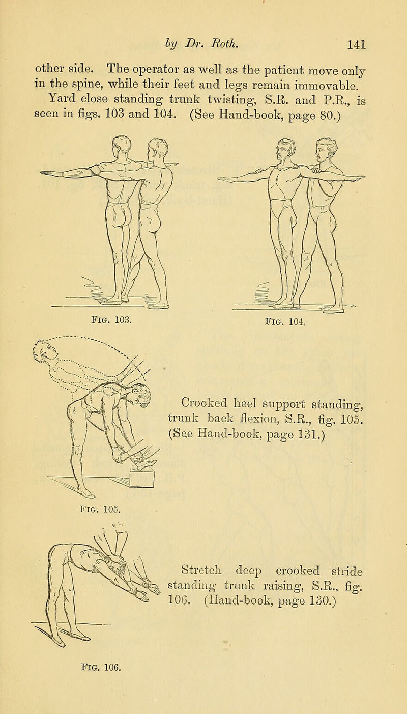 other side. The operator as well as the patient move only in the spine, while their feet and legs remain immovable. Yard close standing trunk twisting, S.JR. and P.R., is seen in figs. 103 and 104. (See Hand-book, page 80.) P ?5. i1 Fig. 103. Fig. 104. Crooked heel support standing, trunk back flexion, S.E., fig. 105. (See Hand-book, page 131.) Fig. 105. Stretch deep crooked stride standing trunk raising, S.R., fig. 106. (Hand-book, page 130.)