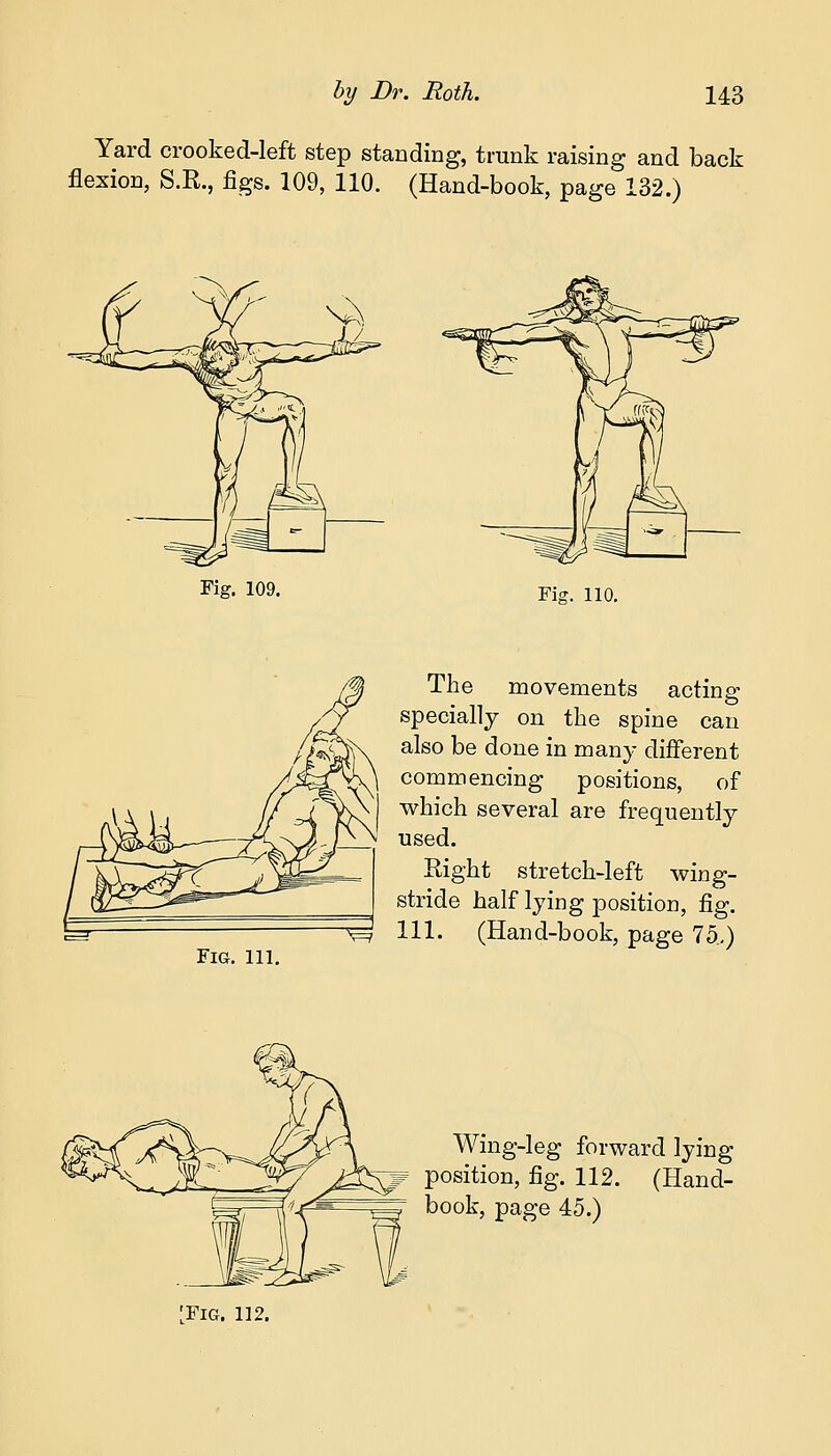 Yard crooked-left step standing, trunk raising and back flexion, S.R., figs. 109, 110. (Hand-book, page 132.) Fig. 109. Fig. 110. Fig. ill. The movements acting specially on the spine can also be done in many different commencing positions, of which several are frequently used. Eight stretch-left wing- stride half lying position, fig. ^3 111. (Hand-book, page 75.) Wing-leg forward lying w position, fig. 112. (Hand- book, page 45.) ^FlG. 112.