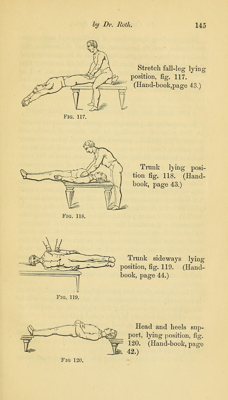 Fig. 117. Fig. 118. Stretch fall-leg lying position, fig. 117. (Hand-book,page 43.) Trunk lying posi- tion fig. 118. (Hand- book, page 43.) Trunk sideways lying- position, fig. 119. (Hand- book, page 44.) Fig. 119. Head and heels sup- port, lying position, fig. 120. (Hand-book, page 42.)