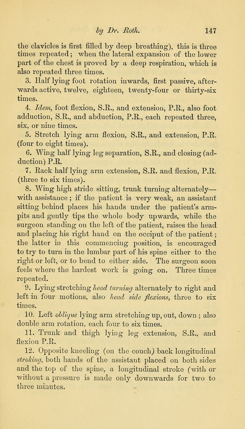 the clavicles is first filled by deep breathing), this is three times repeated; when the lateral expansion of the lower part of the chest is proved by a deep respiration, which is also repeated three times. 3. Half lying foot rotation inwards, first passive, after- wards active, twelve, eighteen, twenty-four or thirty-six times. 4. Idem, foot flexion, S.R., and extension, P.R., also foot adduction, S.R., and abduction, P.R., each repeated three, six, or nine times. 5. Stretch lying arm flexion, S.R., and extension, P.R. (four to eight times). 6. Wing half lying leg separation, S.R., and closing (ad- duction) P.R. 7. Rack half lying arm extension, S.R. and flexion, P.R. (three to six times). 8. Wing high stride sitting, trunk.turning alternately— with assistance; if the patient is very weak, an assistant sitting behind places his hands under the patient's arm- pits and gently tips the whole body upwards, while the surgeon standing on the left of the patient, raises the head and placing his right hand on the occiput of the patient; the latter in this commencing position, is encouraged to try to turn in the lumbar part of his spine either to the right or left, or to bend to either side. The surgeon soon feels where the hardest work is going on. Three times repeated. 9. Lying stretching head turning alternately to right and left in four motions, also head side flexions, three to six times. 10. Left oblique lying arm stretching up, out, down ; also double arm rotation, each four to six times. 11. Trunk and thigh lying leg extension, S.R., and flexion P.R. 12. Opposite kneeling (on the couch) back longitudinal stroking, both hands of the assistant placed on both sides and the top of the spine, a longitudinal stroke (with or without a pressure is made only downwards for two to three minutes.
