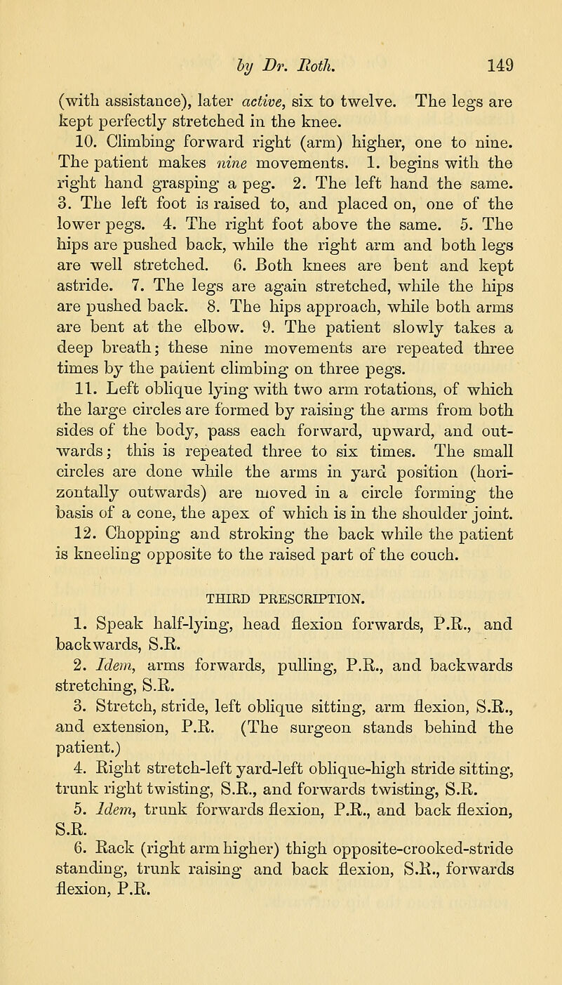 (with assistance), later active, six to twelve. The legs are kept perfectly stretched in the knee. 10. Climbing forward right (arm) higher, one to nine. The patient makes nine movements. 1. begins with the right hand grasping a peg. 2. The left hand the same. 3. The left foot is raised to, and placed on, one of the lower pegs. 4. The right foot above the same. 5. The hips are pushed back, while the right arm and both legs are well stretched. 6. Both knees are bent and kept astride. 7. The legs are again stretched, while the hips are pushed back. 8. The hips approach, while both arms are bent at the elbow. 9. The patient slowly takes a deep breath; these nine movements are repeated three times by the patient climbing on three pegs. 11. Left oblique lying with two arm rotations, of which the large circles are formed by raising the arms from both sides of the body, pass each forward, upward, and out- wards; this is repeated three to six times. The small circles are done while the arms in yard position (hori- zontally outwards) are moved in a circle forming the basis of a cone, the apex of which is in the shoulder joint. 12. Chopping and stroking the back while the patient is kneeling opposite to the raised part of the couch. THIRD PRESCRIPTION. 1. Speak half-lying, head flexion forwards, P.R., and backwards, S.R. 2. Idem, arms forwards, pulling, P.R., and backwards stretching, S.R. 3. Stretch, stride, left oblique sitting, arm flexion, S.R., and extension, P.R. (The surgeon stands behind the patient.) 4. Right stretch-left yard-left oblique-high stride sitting, trunk right twisting, S.R., and forwards twisting, S.R. 5. Idem, trunk forwards flexion, P.R., and back flexion, S.R. 6. Rack (right arm higher) thigh opposite-crooked-stride standing, trunk raising and back flexion, S.R., forwards flexion, P.R.