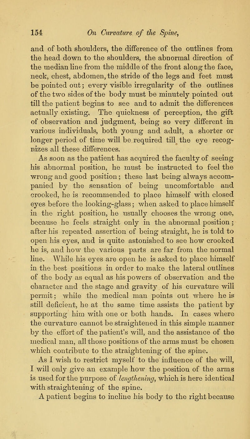 and of both shoulders, the difference of the outlines from the head down to the shoulders, the abnormal direction of the median line from the middle of the front along the face, neck, chest, abdomen, the stride of the legs and feet must be pointed out; every visible irregularity of the outlines of the two sides of the body must be minutely pointed out till the patient begins to see and to admit the differences actually existing, The quickness of perception, the gift of observation and judgment, being so very different in various individuals, both young and adult, a shorter or longer period of time will be required till the eye recog- nizes all these differences. As soon as the patient has acquired the faculty of seeing his abnormal position, he must be instructed to feel the wrong and good position; these last being always accom- panied by the sensation of being uncomfortable and crooked, he is recommended to place himself with closed eyes before the looking-glass; when asked to place himself in the right position, he usually chooses the wrong one, because he feels straight only in the abnormal position; after his repeated assertion of being straight, he is told to open his eyes, and is quite astonished to see how crooked he is, and how the various parts are far from the normal line. While his eyes are open he is asked to place himself in the best positions in order to make the lateral outlines of the body as equal as his powers of observation and the character and the stage and gravity of his curvature will permit; while the medical man points out where he is still deficient, he at the same time assists the patient by supporting him with one or both hands. In cases where the curvature cannot be straightened in this simple manner by the effort of the patient's will, and the assistance of the medical man, all those positions of the arms must be chosen which contribute to the straightening of the spine. As I wish to restrict myself to the influence of the will, I will only give an example how the position of the arms is used for the purpose of lengthening, which is here identical with straightening of the spine. A patient begins to incline his body to the right because