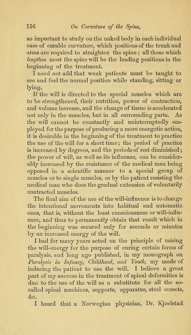 so important to study on the naked body in each individual case of curable curvature, which positions of the trunk and arms are required to straighten the spine ; all those which lengthen most the spine will be the leading positions in the beginning of the treatment. I need not add that weak patients must be taught to see and feel the normal position while standing, sitting or lying. If the will is directed to the special muscles which are to be strengthened, their nutrition, power of contraction, and volume increase, and the change of tissue is accelerated not only in the muscles, but in all surrounding parts. As the will cannot be constantly and uninterruptedly em- ployed for the purpese of producing a more energetic action, it is desirable in the beginning of the treatment to practice the use of the will for a short time; the period of practice is increased by degrees, and the periods of rest diminished; the power of will, as well as its influence, can be consider- ably increased by the resistance of the medical man being opposed in a scientific manner to a special group of muscles or to single muscles, or by the patient resisting the medical man who does the gradual extension of voluntarily contracted muscles. The final aim of the use of the will-influence is to change the intentional movements into habitual and automatic ones, that is, without the least consciousness or will-influ- ence, and thus to permanently obtain that result which in the beginning was secured only for seconds or minutes by an increased energy of the will. I had for many years acted on the principle of raising the will-energy for the purpose of curing certain forms of paralysis, and long ago published, in my monograph on Paralysis in Infancy, Childhood, and Youth, my mode of inducing the patient to use the will. I believe a great part of my success in the treatment of spinal deformities is due to the use of the will as a substitute for all the so- called spinal machines, supports, apparatus, steel corsets, &c. I heard that a Norwegian physician, Dr. Kjoelstad
