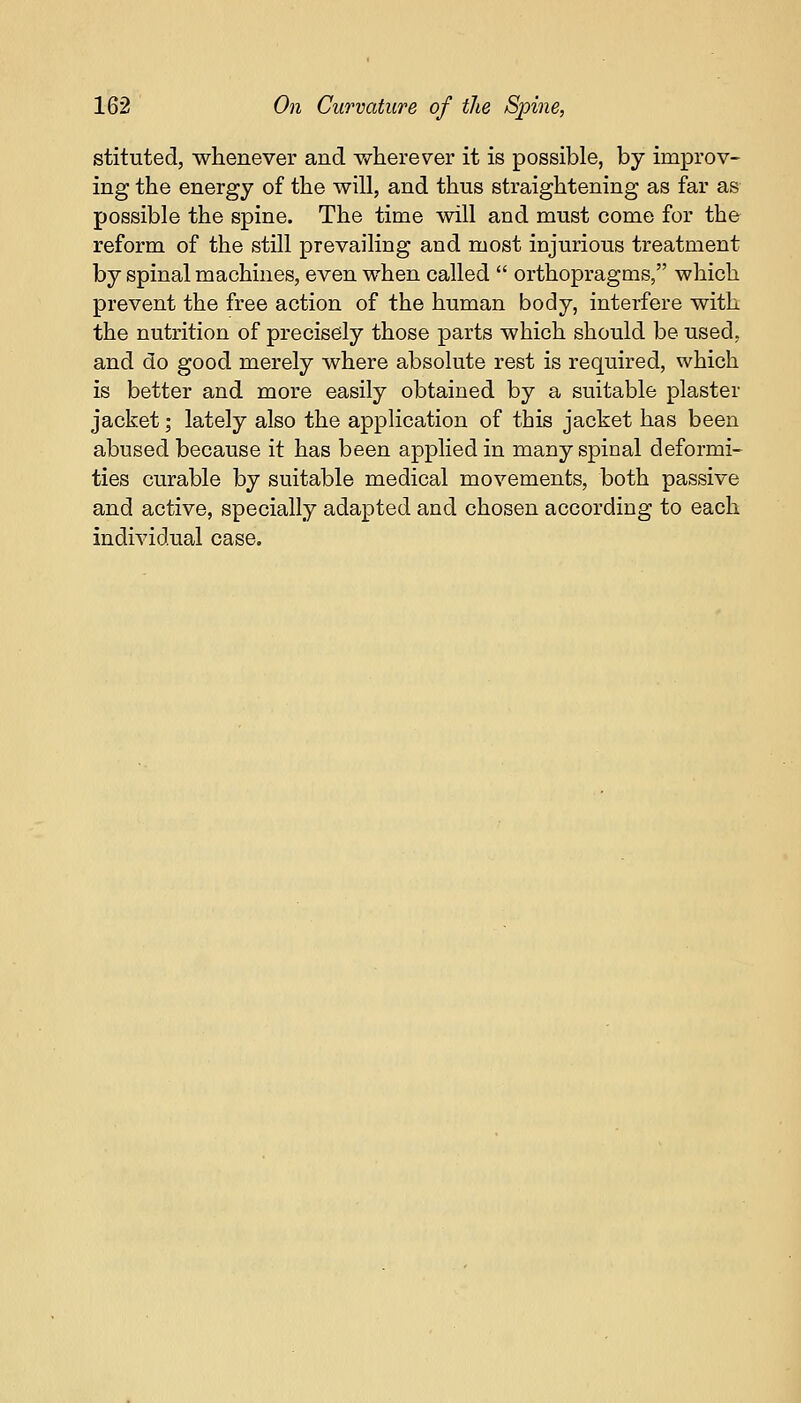 stituted, whenever and wherever it is possible, by improv- ing the energy of the will, and thus straightening as far as possible the spine. The time will and must come for the reform of the still prevailing and most injurious treatment by spinal machines, even when called  orthopragms, which prevent the free action of the human body, interfere with the nutrition of precisely those parts which should be used, and do good merely where absolute rest is required, which is better and more easily obtained by a suitable plaster jacket; lately also the application of this jacket has been abused because it has been applied in many spinal deformi- ties curable by suitable medical movements, both passive and active, specially adapted and chosen according to each individual case.