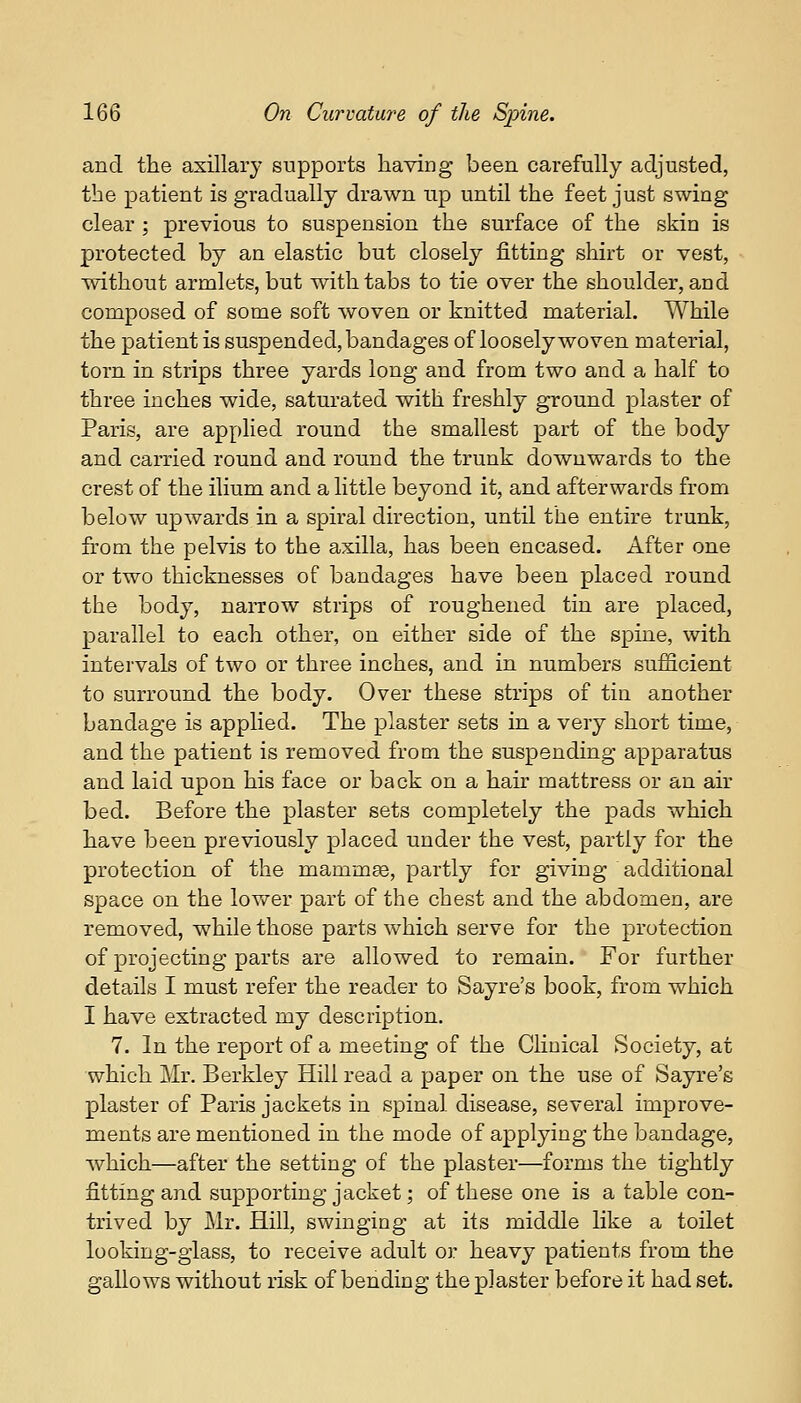 and the axillary supports having been carefully adjusted, the patient is gradually drawn up until the feet just swing clear ; previous to suspension the surface of the skin is protected by an elastic but closely fitting shirt or vest, without armlets, but with tabs to tie over the shoulder, and composed of some soft woven or knitted material. While the patient is suspended, bandages of loosely woven material, torn in strips three yards long and from two and a half to three inches wide, saturated with freshly ground plaster of Paris, are applied round the smallest part of the body and carried round and round the trunk downwards to the crest of the ilium and a little beyond it, and afterwards from below upwards in a spiral direction, until the entire trunk, from the pelvis to the axilla, has been encased. After one or two thicknesses of bandages have been placed round the body, narrow strips of roughened tin are placed, parallel to each other, on either side of the spine, with intervals of two or three inches, and in numbers sufficient to surround the body. Over these strips of tin another bandage is applied. The plaster sets in a very short time, and the patient is removed from the suspending apparatus and laid upon his face or back on a hair mattress or an air bed. Before the plaster sets completely the pads which have been previously placed under the vest, partly for the protection of the mammas, partly for giving additional space on the lower part of the chest and the abdomen, are removed, while those parts which serve for the protection of projecting parts are allowed to remain. For further details I must refer the reader to Sayre's book, from which I have extracted my description. 7. In the report of a meeting of the Clinical Society, at which Mr. Berkley Hill read a paper on the use of Sayre's plaster of Paris jackets in spinal disease, several improve- ments are mentioned in the mode of applying the bandage, which—after the setting of the plaster—forms the tightly fitting and supporting jacket; of these one is a table con- trived by Mr. Hill, swinging at its middle like a toilet looking-glass, to receive adult or heavy patients from the gallows without risk of bending the plaster before it had set.