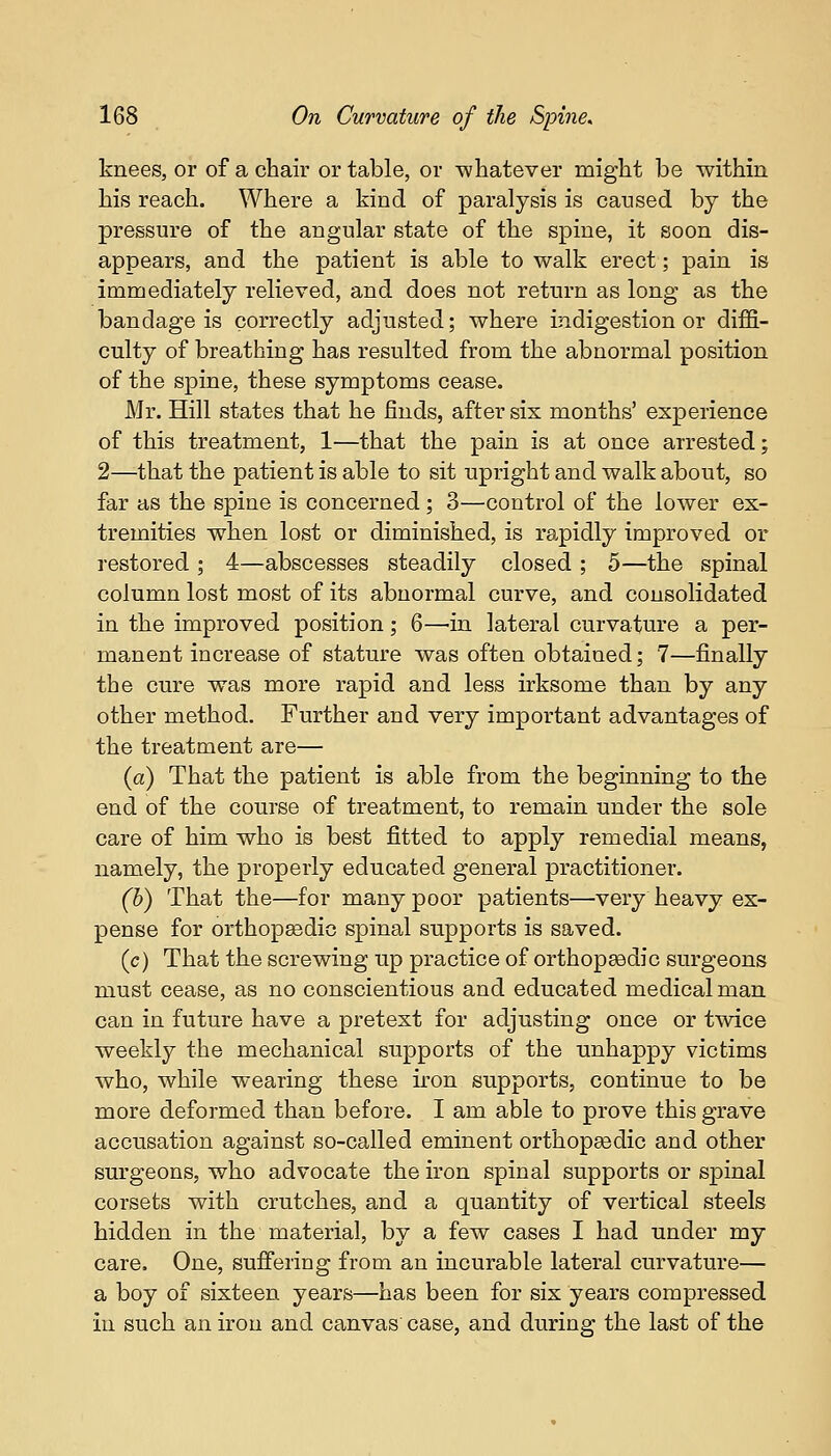 knees, or of a chair or table, or whatever might be within his reach. Where a kind of paralysis is caused by the pressure of the angular state of the spine, it soon dis- appears, and the patient is able to walk erect; pain is immediately relieved, and does not return as long as the bandage is correctly adjusted; where indigestion or diffi- culty of breathing has resulted from the abnormal position of the spine, these symptoms cease. Mr. Hill states that he finds, after six months' experience of this treatment, 1—that the pain is at once arrested; 2—that the patient is able to sit upright and walk about, so far as the spine is concerned ; 3—control of the lower ex- tremities when lost or diminished, is rapidly improved or restored ; 4—abscesses steadily closed ; 5—the spinal column lost most of its abnormal curve, and consolidated in the improved position; 6—in lateral curvature a per- manent increase of stature was often obtained; 7—finally the cure was more rapid and less irksome than by any other method. Further and very important advantages of the treatment are— (a) That the patient is able from the beginning to the end of the course of treatment, to remain under the sole care of him who is best fitted to apply remedial means, namely, the properly educated general practitioner. (b) That the—for many poor patients—very heavy ex- pense for orthopaedic spinal supports is saved. (c) That the screwing up practice of orthopaedic surgeons must cease, as no conscientious and educated medical man can in future have a pretext for adjusting once or twice weekly the mechanical supports of the unhappy victims who, while wearing these iron supports, continue to be more deformed than before. I am able to prove this grave accusation against so-called eminent orthopsedic and other surgeons, who advocate the iron spinal supports or spinal corsets with crutches, and a quantity of vertical steels hidden in the material, by a few cases I had under my care. One, suffering from an incurable lateral curvature— a boy of sixteen years—has been for six years compressed in such an iron and canvas case, and during the last of the