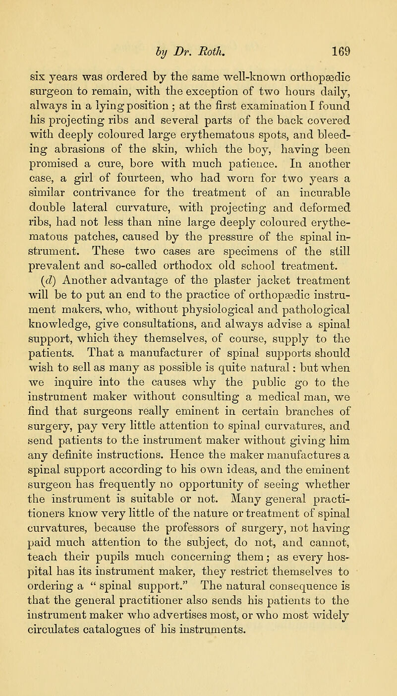 six years was ordered by the same well-known orthopaedic surgeon to remain, with the exception of two hours daily, always in a lying position ; at the first examination I found his projecting ribs and several parts of the back covered with deeply coloured large erythematous spots, and bleed- ing abrasions of the skin, which the boy, having been promised a cure, bore with much patience. In another case, a girl of fourteen, who had worn for two years a similar contrivance for the treatment of an incurable double lateral curvature, with projecting and deformed ribs, had not less than nine large deeply coloured erythe- matous patches, caused by the pressure of the spinal in- strument. These two cases are specimens of the still prevalent and so-called orthodox old school treatment. id) Another advantage of the plaster jacket treatment will be to put an end to the practice of orthopaedic instru- ment makers, who, without physiological and pathological knowledge, give consultations, and always advise a spinal support, which they themselves, of course, supply to the patients. That a manufacturer of spinal supports should wish to sell as many as possible is quite natural: but when we inquire into the causes why the public go to the instrument maker without consulting a medical man, we find that surgeons really eminent in certain branches of surgery, pay very little attention to spinal curvatures, and send patients to the instrument maker without giving him any definite instructions. Hence the maker manufactures a spinal support according to his own ideas, and the eminent surgeon has frequently no opportunity of seeing whether the instrument is suitable or not. Many general practi- tioners know very little of the nature or treatment of spinal curvatures, because the professors of surgery, not having paid much attention to the subject, do not, and cannot, teach their pupils much concerning them; as every hos- pital has its instrument maker, they restrict themselves to ordering a  spinal support. The natural consequence is that the general practitioner also sends his patients to the instrument maker who advertises most, or who most widely circulates catalogues of his instruments.