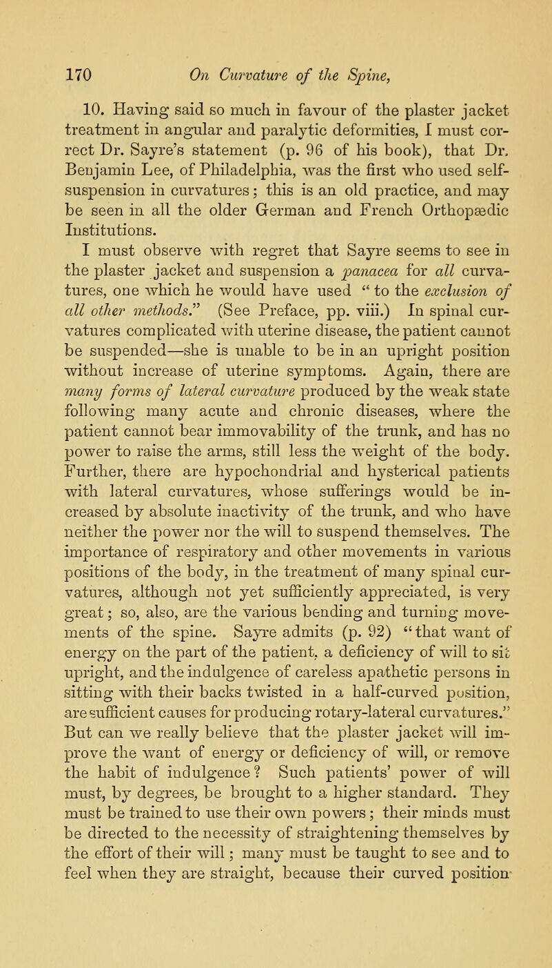 10. Having said so much in favour of the plaster jacket treatment in angular and paralytic deformities, 1 must cor- rect Dr. Sayre's statement (p. 96 of his book), that Dr. Benjamin Lee, of Philadelphia, was the first who used self- suspension in curvatures; this is an old practice, and may be seen in all the older German and French Orthopaedic Institutions. I must observe with regret that Sayre seems to see in the plaster jacket and suspension a panacea for all curva- tures, one which he would have used  to the exclusion of all other methods. (See Preface, pp. viii.) In spinal cur- vatures complicated with uterine disease, the patient cannot be suspended—she is unable to be in an upright position without increase of uterine symptoms. Again, there are many forms of lateral curvature produced by the weak state following many acute and chronic diseases, where the patient cannot bear immovability of the trunk, and has no power to raise the arms, still less the weight of the body. Further, there are hypochondrial and hysterical patients with lateral curvatures, whose sufferings would be in- creased by absolute inactivity of the trunk, and who have neither the power nor the will to suspend themselves. The importance of respiratory and other movements in various positions of the body, in the treatment of many spinal cur- vatures, although not yet sufficiently appreciated, is very great; so, also, are the various bending and turning move- ments of the spine. Sayre admits (p. 92) that want of energy on the part of the patient, a deficiency of will to sic upright, and the indulgence of careless apathetic persons in sitting with their backs twisted in a half-curved position, are sufficient causes for producing rotary-lateral curvatures. But can we really believe that the plaster jacket will im- prove the want of energy or deficiency of will, or remove the habit of indulgence? Such patients' power of will must, by degrees, be brought to a higher standard. They must be trained to use their own powers; their minds must be directed to the necessity of straightening themselves by the effort of their will; many must be taught to see and to feel when they are straight, because their curved position