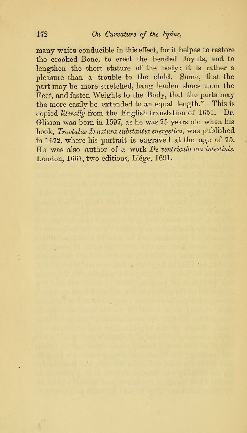 many waies conducible in this effect, for it helpes to restore the crooked Bone, to erect the bended Joynts, and to lengthen the short stature of the body; it is rather a pleasure than a trouble to the child. Some, that the part may be more stretched, hang leaden shoes upon the Feet, and fasten Weights to the Body, that the parts may the more easily be extended to an equal length. This is copied literally from the English translation of 1651. Dr. Glisson was born in 1597, as he was 75 years old when his book, Tractalus de natura substantia energetica, was published in 1672, where his portrait is engraved at the age of 75. He was also author of a work De ventriculo am intestinis,