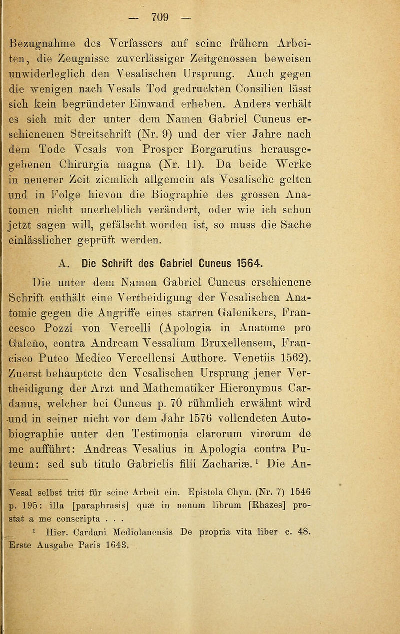 Bezugnahme des Yerfassers auf seine frühem Arbei- ten, die Zeugnisse zuverlässiger Zeitgenossen beweisen unwiderleglich den Yesalischen Ursprung. Auch gegen die wenigen nach Yesals Tod gedruckten Consilien lässt sich kein begründeter Einwand erheben. Anders verhält es sich mit der unter dem Namen Gabriel Cuneus er- schienenen Streitschrift (Nr. 9) und der vier Jahre nach dem Tode Yesals von Prosper Borgarutius herausge- gebenen Chirurgia magna (Nr. 11). Da beide Werke in neuerer Zeit ziemlich allgemein als Yesalische gelten und in Folge hievon die Biographie des grossen Ana- tomen nicht unerheblich verändert, oder wie ich schon jetzt sagen will, gefälscht worden ist, so muss die Sache einlässlicher geprüft werden. A. Die Schrift des Gabriel Cuneus 1564. Die unter dem Namen Gabriel Cuneus erschienene Schrift enthält eine Yertheidigung der Yesalischen Ana- tomie gegen die Angriffe eines starren Galenikers, Fran- cesco Pozzi von Yercelli (Apologia in Anatome pro Galeho, contra Andream Yessalium Bruxellensem, Fran- cisco Puteo Medico Yercellensi Authore. Yenetiis 1562). Zuerst behauptete den Yesalischen Ursprung jener Yer- theidigung der Arzt und Mathematiker Hieronymus Car- danus, welcher bei Cuneus p. 70 rühmlich erwähnt wird -und in seiner nicht vor dem Jahr 1576 vollendeten Auto- biographie unter den Testimonia clarorum virorum de me aufführt: Andreas Yesalius in Apologia contra Pu- teum: sed sub titulo Gabrielis filii Zachariee.1 Die An- Vesal selbst tritt für seine Arbeit ein. Epistola Chyn. (Nr. 7) 1546 p. 195: illa [paraphrasis] quse in nonum librum [Rhazes] pro- stat a me conscripta . . . 1 Hier. Cardani Mediolanensis De propria vita liber c. 48. Erste Ausgabe Paris 1643,