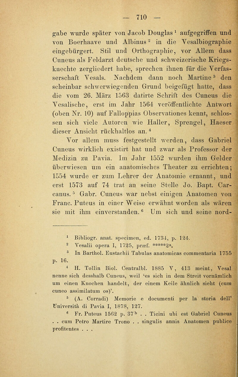 gäbe wurde später von Jacob Douglas * aufgegriffen und von Boerhaave und Albinus2 in die Yesalbiographie eingebürgert. Stil und Orthographie, vor Allem dass Cuneus als Feldarzt deutsche und schweizerische Kriegs- knechte zergliedert habe, sprechen ihnen für die Verfas- serschaft Yesals. Nachdem dann noch Martine3 den scheinbar schwerwiegenden Grund beigefügt hatte, dass die vom. 26. März 1563 datirte Schrift des Cuneus die Vesalische, erst im Jahr 1564 veröffentlichte Antwort (oben ISTr. 10) auf Fallop'pias Observationes kennt, schlös- sen sich viele Autoren wie Haller, Sprengel, Haeser dieser Ansicht rückhaltlos an.4 Yor allem muss festgestellt werden, dass Gabriel Cuneus wirklich existirt hat und zwar als Professor der Medizin zu Pavia. Im Jahr 1552 wurden ihm Gelder überwiesen um ein anatomisches Theater zu errichten; 1554 wurde er zum Lehrer der Anatomie ernannt, und erst 1573 auf 74 trat an seine Stelle Jo. Bapt. Car- canus.5 Gabr. Cuneus war nebst einigen Anatomen von Franc. Puteus in einer Weise erwähnt worden als wären sie mit ihm einverstanden.6 Um sich und seine nord- 1 Bibliogr. anat. specimen, ed. 1734, p. 124. 2 Yesalii opera I, 1725, preef. *****2a. 3 In Barthol. Eustachii Tabulas anatomicas commentaria 1755 p. 16. 4 H. Tollin Biol. Centralbl. 1885 V, 413 meint, Vesal nenne sieb desshalb Cuneus, weil 'es sich in dem Streit vornämlich um einen Knochen handelt, der einem Keile ähnlich sieht (cum euneo assimilatum os)'. B (A. Corradi) Memorie e documenti per la storia dell' üniversitä di Pavia I, 1878, 127. 6 Fr. Puteus 1562 p. 37b . . Ticini ubi est Gabriel Cuneus . . cum Petro Martire Trono . . singulis annis Anatomen publice profitentes . . .