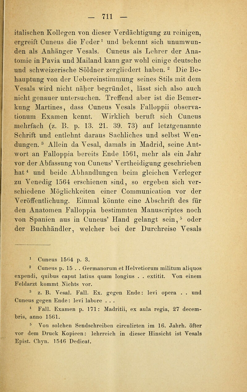 italischen Kollegen von dieser Verdächtigung zu reinigen, ergreift Cuneus die Feder1 und bekennt sich unumwun- den als Anhänger Yesals. Cuneus als Lehrer der Ana- tomie in Pavia und Mailand kann gar wohl einige deutsche und schweizerische Söldner zergliedert haben. 2 Die Be- hauptung von der Uebereinstimmung seines Stils mit dem Yesals wird nicht näher begründet, lässt sich also auch nicht genauer untersuchen. Treffend aber ist die Bemer- kung Martines, dass Cuneus Yesals Falloppii observa- tionum Examen kennt. Wirklich beruft sich Cuneus mehrfach (z. B. p. 13. 21. 39. 73) auf letztgenannte Schrift und entlehnt daraus Sachliches und selbst Wen- dungen. 3 Allein da Yesal, damals in Madrid, seine Ant- wort an Falloppia bereits Ende 1561, mehr als ein Jahr vor der Abfassung von Cuneus' Yertheidigung geschrieben hat4 und beide Abhandlungen beim gleichen Yerleger zu Yenedig 1564 erschienen sind, so ergeben sich ver- schiedene Möglichkeiten einer Communication vor der Veröffentlichung. Einmal könnte eine Abschrift des für den Anatomen Falloppia bestimmten Manuscriptes noch von Spanien aus in Cuneus' Hand gelangt sein,5 oder der Buchhändler, welcher bei der Durchreise Yesals 1 Cuneus 1564 p. 3. 2 Cuneus p. 15 . . Grerrnanorum et Helvetioruni militum aliquos expendi, quibus caput latius quam longius . . extitit. Von einem Feldarzt kommt Mchts vor. 3 z. B. Vesal. Fall. Ex. gegen Ende: levi opera . . und Cuneus gegen Ende: levi labore . . . 4 Fall. Examen p. 171: Madritii, ex aula regia, 27 decem- bris, anno 1561. 5 Yon solchen Sendschreiben circulirten im 16. Jahrh. öfter vor dem Druck Kopieen: lehrreich in dieser Hinsicht ist Yesals Epist. Chyn. 1546 Dedicat.