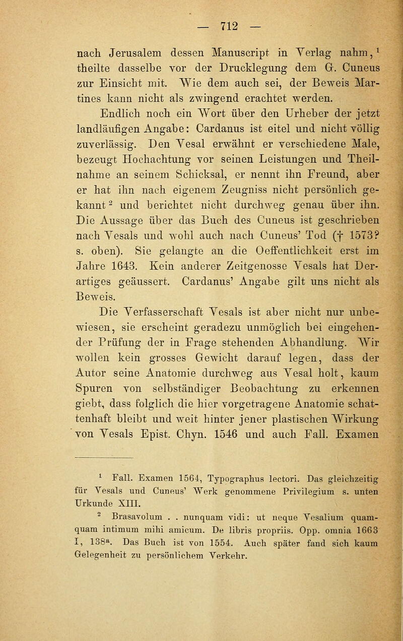 nach Jerusalem dessen Mamiscript in Yerlag nahm,1 theilte dasselbe vor der Drucklegung dem Gr. Cuneus zur Einsicht mit. Wie dem auch sei, der Beweis Mar- tines kann nicht als zwingend erachtet werden. Endlich noch ein Wort über den Urheber der jetzt landläufigen Angabe: Cardanus ist eitel und nicht völlig zuverlässig. Den Yesal erwähnt er verschiedene Male, bezeugt Hochachtung vor seinen Leistungen und Theil- nahme an seinem Schicksal, er nennt ihn Freund, aber er hat ihn nach eigenem Zeugniss nicht persönlich ge- kannt 2 und berichtet nicht durchweg genau über ihn. Die Aussage über das Buch des Cuneus ist geschrieben nach Yesals und wohl auch nach Cuneus' Tod (f 1573? s. oben). Sie gelangte an die 0Öffentlichkeit erst im Jahre 1643. Kein anderer Zeitgenosse Yesals hat Der- artiges geäussert. Cardanus' Angabe gilt uns nicht als Beweis. Die Verfasserschaft Yesals ist aber nicht nur unbe- wiesen, sie erscheint geradezu unmöglich bei eingehen- der Prüfung der in Frage stehenden Abhandlung. Wir wollen kein grosses Gewicht darauf legen, dass der Autor seine Anatomie durchweg aus Yesal holt, kaum Spuren von selbständiger Beobachtung zu erkennen giebt, dass folglich die hier vorgetragene Anatomie schat- tenhaft bleibt und weit hinter jener plastischen Wirkung von Yesals Epist. Chyn. 1546 und auch Fall. Examen 1 Fall. Examen 1564, Typographus lectori. Das gleichzeitig für Vesals und Cuneus' Werk genommene Privilegium s. unten Urkunde XIII. 2 Brasavolum . . nunquam vidi: ut neque Yesalium quani- quam intimum mihi amicum. De libris propriis. Opp. omnia 1663 I, 138a. Das Buch ist von 1554. Auch später fand sich kaum Gelegenheit zu persönlichem Verkehr.