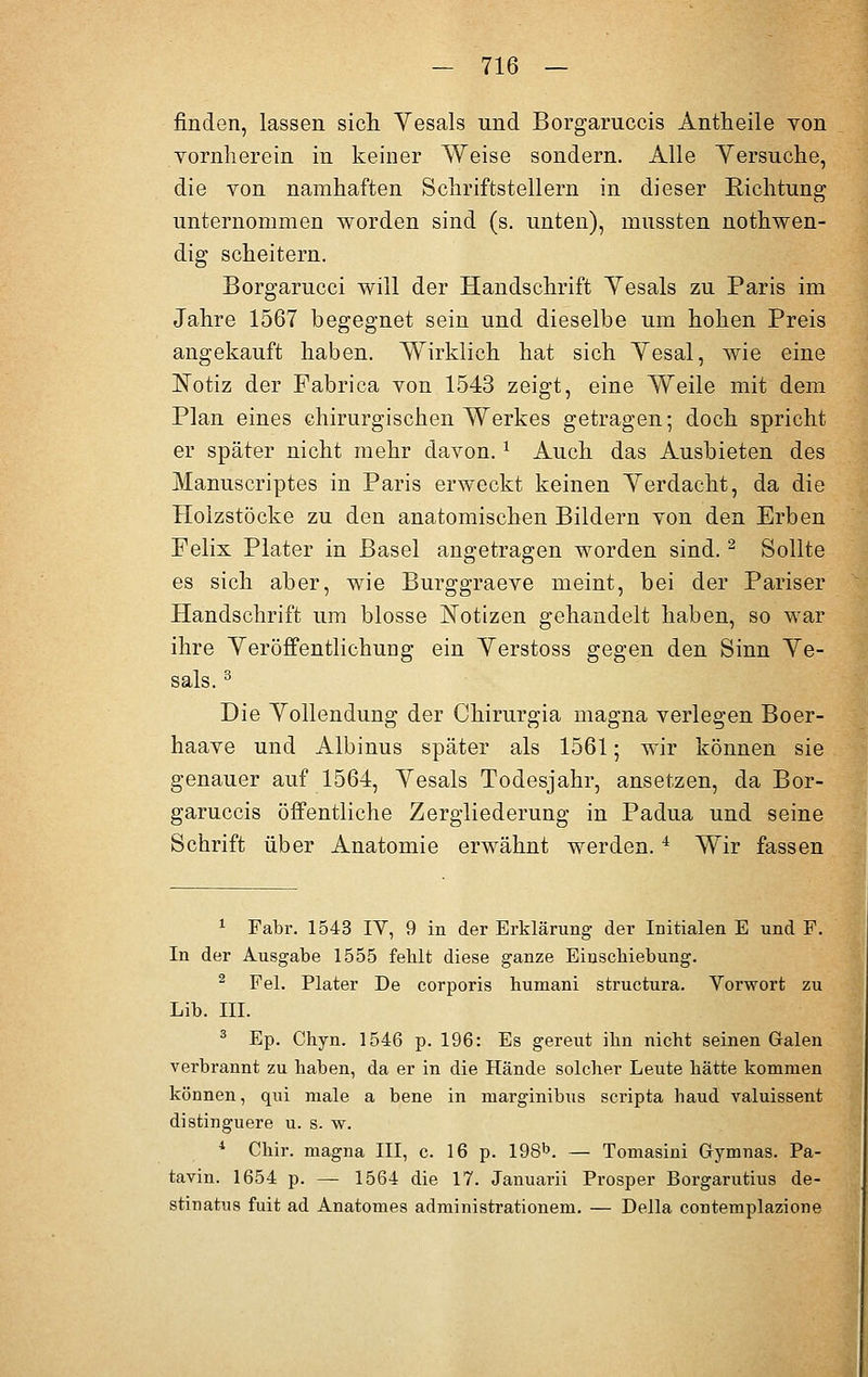 finden, lassen sich Yesals und Borgaruccis Antheile von vornherein in keiner Weise sondern. Alle Yersuche, die von namhaften Schriftstellern in dieser Richtung unternommen worden sind (s. unten), mussten nothwen- dig scheitern. Borgarucci will der Handschrift Yesals zu Paris im Jahre 1567 begegnet sein und dieselbe um hohen Preis angekauft haben. Wirklich hat sich Yesal, wie eine Notiz der Fabrica von 1543 zeigt, eine Weile mit dem Plan eines chirurgischen Werkes getragen; doch spricht er später nicht mehr davon.* Auch das Ausbieten des Manuscriptes in Paris erweckt keinen Yerdacht, da die Hoizstöcke zu den anatomischen Bildern von den Erben Felix Plater in Basel angetragen worden sind.2 Sollte es sich aber, wie Burggraeve meint, bei der Pariser Handschrift um blosse Notizen gehandelt haben, so war ihre Veröffentlichung ein Yerstoss gegen den Sinn Ye- sals. 3 Die Yollendung der Chirurgia magna verlegen Boer- haave und Albinus später als 1561; wir können sie genauer auf 1564, Yesals Todesjahr, ansetzen, da Bor- garuccis öffentliche Zergliederung in Padua und seine Schrift über Anatomie erwähnt werden.i Wir fassen 1 Fabr. 1543 IV, 9 in der Erklärung der Initialen E und F. In der Ausgabe 1555 fehlt diese ganze Einschiebung. 2 Fei. Plater De corporis humani structura. Vorwort zu Lib. III. 3 Ep. Chyn. 1546 p. 196: Es gereut ihn nicht seinen Galen verbrannt zu haben, da er in die Hände solcher Leute hätte kommen können, qui male a bene in marginibus scripta haud valuissent distinguere u. s. w. 4 Chir. magna III, c. 16 p. 198b. — Tomasini Gymnas. Pa- tavin. 1654 p. — 1564 die 17. Januarii Prosper Borgarutius de- stinatns fuit ad Anatomes administrationem. — Della contemplazione