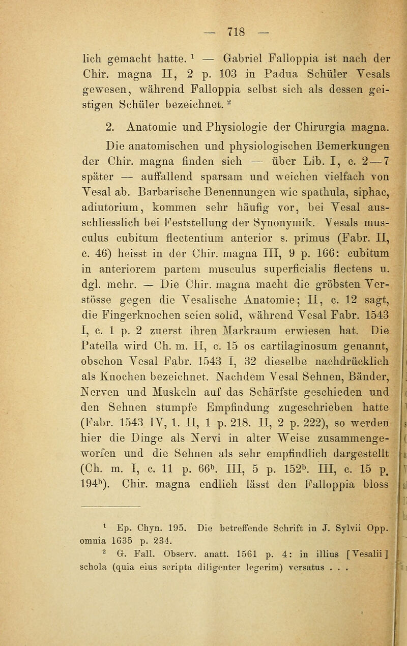 lieh gemacht hatte. 1 — Gabriel Falloppia ist nach der Chir. magna II, 2 p. 103 in Padua Schüler Vesals gewesen, während Falloppia selbst sich als dessen gei- stigen Schüler bezeichnet. 2 2. Anatomie und Physiologie der Chirurgia magna. Die anatomischen und physiologischen Bemerkungen der Chir. magna finden sich — über Lib. I, c. 2-—7 später — auffallend sparsam und weichen vielfach yon Yesal ab. Barbarische Benennungen wie spathula, siphac, adiutorium, kommen sehr häufig vor, bei Yesal aus- schliesslich bei Feststellung der Synonymik. Vesals mus- culus cubitum flectentium anterior s. primus (Fabr. II, c. 46) heisst in der Chir. magna III, 9 p. 166: cubitum in anteriorem partem musculus superficialis flectens u. dgl. mehr. — Die Chir. magna macht die gröbsten Ver- stösse gegen die Yesalische Anatomie; II, c. 12 sagt, die Fingerknochen seien solid, während Yesal Fabr. 1543 I, c. 1 p. 2 zuerst ihren jlarkraum erwiesen hat. Die Patella wird Ch. m. II, c. 15 os cartilaginosum genannt, obschon Yesal Fabr. 1543 I, 32 dieselbe nachdrücklich als Knochen bezeichnet. Nachdem Yesal Sehnen, Bänder, Nerven und Muskeln auf das Schärfste geschieden und den Sehnen stumpfe Empfindung zugeschrieben hatte (Fabr. 1543 IY, 1. II, 1 p. 218. II, 2 p. 222), so werden hier die Dinge als Nervi in alter Weise zusammenge- worfen und die Sehnen als sehr empfindlich dargestellt (Ch. m. I, c. 11 p. 66*. III, 5 p. 152b. III, c. 15 p# 194b). Chir. magna endlich lässt den Falloppia bloss 1 Ep. Chyn. 195. Die betreffende Schrift in J. Sylvii Opp. omnia 1635 p. 234. 2 Cr. Fall. Observ. anatt. 1561 p. 4: in illius [Yesalii] schola (quia eius scripta diligenter legerim) versatus . . .