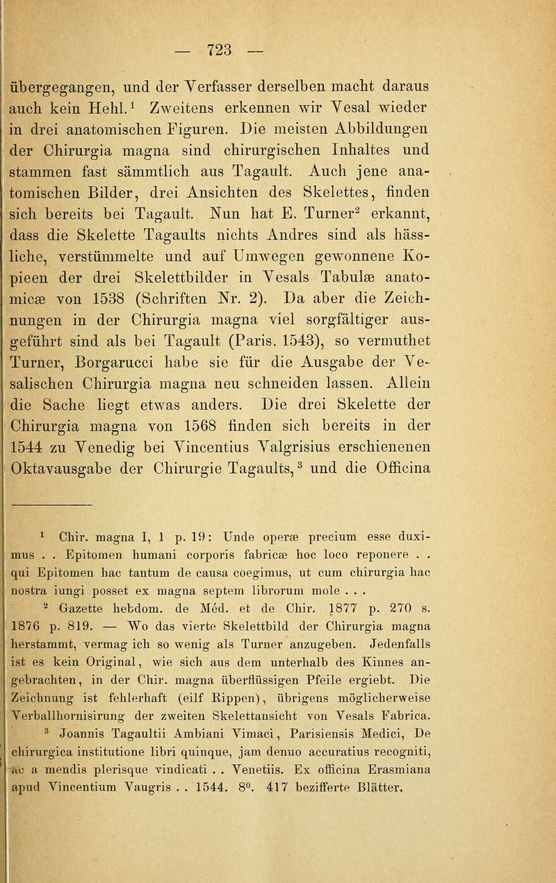 übergegangen, und der Verfasser derselben macht daraus auch kein Hehl.1 Zweitens erkennen wir Yesal wieder in drei anatomischen Figuren. Die meisten Abbildungen der Chirurgia magna sind chirurgischen Inhaltes und stammen fast sämmtlich aus Tagault. Auch jene ana- tomischen Bilder, drei Ansichten des Skelettes, finden sich bereits bei Tagault. Nun hat E. Turner2 erkannt, dass die Skelette Tagaults nichts Andres sind als häss- liche, verstümmelte und auf Umwegen gewonnene Ko- pieen der drei Skelettbilder in Yesals Tabulee anato- micee von 1538 (Schriften Nr. 2). Da aber die Zeich- nungen in der Chirurgia magna viel sorgfältiger aus- geführt sind als bei Tagault (Paris. 1543), so vermuthet Turner, Borgarucci habe sie für die Ausgabe der Ye- salischen Chirurgia magna neu schneiden lassen. Allein die Sache liegt etwas anders. Die drei Skelette der Chirurgia magna von 1568 finden sich bereits in der 1544 zu Yenedig bei Yincentius Yalgrisius erschienenen Oktavausgabe der Chirurgie Tagaults,3 und die Officina 1 Chir. magna 1,1 p. 19: Unde operse precium esse duxi- mus . . Epitomen humani corporis fabricse hoc loco reponere . . qui Epitomen hac tantum de causa coegimus, ut cum chirurgia hac nostra iungi posset ex magna septem librorum mole . . . 2 Gazette hebdom. de Med. et de Chir. 1877 p. 270 s. 1876 p. 819. — Wo das vierte Skelettbild der Chirurgia magna herstammt, vermag ich so wenig als Turner anzugeben. Jedenfalls ist es kein Original, wie sich aus dem unterhalb des Kinnes an- gebrachten , in der Chir. magna überflüssigen Pfeile ergiebt. Die Zeichnung ist fehlerhaft (eilf Rippen), übrigens möglicherweise Yerballhornisirung der zweiten Skelettansicht von Yesals Fabrica. 3 Joannis Tagaultii Ambiani Yimaci, Parisiensis Medici, De chirurgica institutione libri quinque, jam denuo accuratius recogniti, ao a mendis plerisque vindicati . . Yenetiis. Ex officina Erasmiana apud Yincentium Yaugris . .1544. 8°. 417 beziffei'te Blätter,