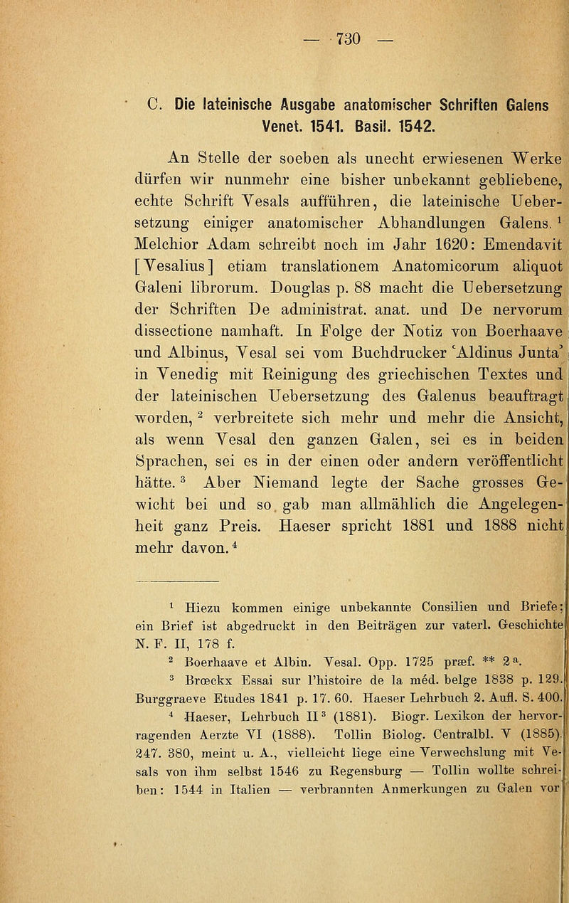 C. Die lateinische Ausgabe anatomischer Schriften Galens Venet. 1541. Basil. 1542. An Stelle der soeben als unecht erwiesenen Werke dürfen wir nunmehr eine bisher unbekannt gebliebene, echte Schrift Yesals aufführen, die lateinische Ueber- setzung einiger anatomischer Abhandlungen Galens. I Melchior Adam schreibt noch im Jahr 1620: Emendavit [Yesalius] etiam translationem Anatomicorum aliquot Galeni librorum. Douglas p. 88 macht die Uebersetzung der Schriften De administrat. anat. und De nervorum dissectione namhaft. In Folge der Notiz von Boerhaave und Albinus, Yesal sei vom Buchdrucker 'Aldinus Junta' in Venedig mit Reinigung des griechischen Textes und der lateinischen Uebersetzung des Galenus beauftragt worden, 2 verbreitete sich mehr und mehr die Ansicht, als wenn Vesal den ganzen Galen, sei es in beiden Sprachen, sei es in der einen oder andern veröffentlicht hätte.3 Aber Niemand legte der Sache grosses Ge- wicht bei und so. gab man allmählich die Angelegen- heit ganz Preis. Haeser spricht 1881 und 1888 nicht mehr davon.4 1 Hiezu kommen einige unbekannte Consilien und Briefe ein Brief ist abgedruckt in den Beiträgen zur vaterl. Geschichte N. F. II, 178 f. 2 Boerhaave et Albin. Yesal. Opp. 1725 prsef. ** 2». 3 Broeckx Essai sur l'histoire de la med. beige 1838 p. 129. Burggraeve Etudes 1841 p. 17. 60. Haeser Lehrbuch 2. Aufl. S. 400. 4 -Haeser, Lehrbuch II3 (1881). Biogr. Lexikon der hervor- ragenden Aerzte VI (1888). Tollin Biolog. Centralbl. V (1885). 247. 380, meint u. A., vielleicht liege eine Verwechslung mit Ve- sals von ihm selbst 1546 zu Regensburg — Tollin wollte schrei- ben : 1544 in Italien — verbrannten Anmerkungen zu Galen vor