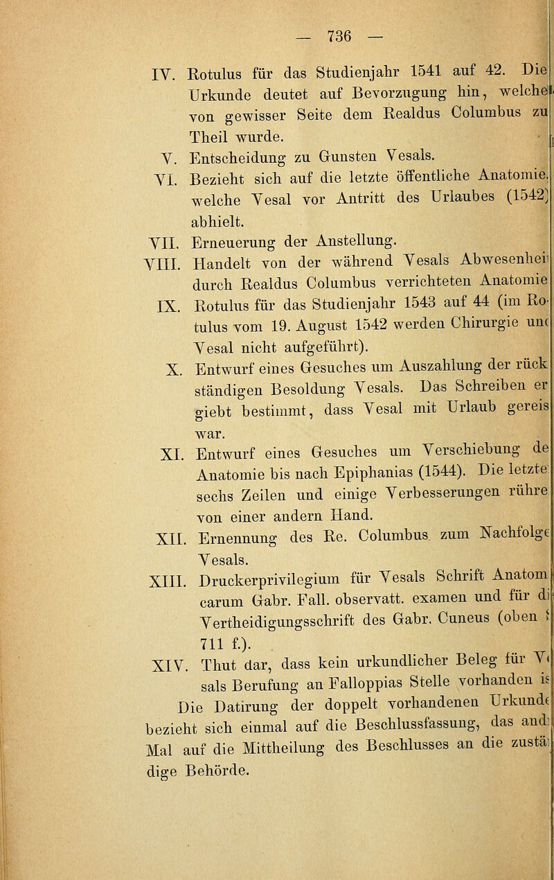 IV. Rotuliis für das Studienjahr 1541 auf 42. Die Urkunde deutet auf Bevorzugung hin, weicheil von gewisser Seite dem Realdus Columbus zu Theil wurde. V. Entscheidung zu Gunsten Vesals. VI. Bezieht sich auf die letzte öffentliche Anatomie, welche Yesal vor Antritt des Urlaubes (1542) abhielt. VII. Erneuerung der Anstellung. VIII. Handelt von der während Vesals Abwesenheii durch Realdus Columbus verrichteten Anatomie IX. Rotulus für das Studienjahr 1543 auf 44 (im Uo- tulus vom 19. August 1542 werden Chirurgie unc Vesal nicht aufgeführt). X. Entwurf eines Gesuches um Auszahlung der rück ständigen Besoldung Vesals. Das Schreiben er giebt bestimmt, dass Vesal mit Urlaub gereis war. XL Entwurf eines Gesuches um Verschiebung de Anatomie bis nach Epiphanias (1544). Die letzte: sechs Zeilen und einige Verbesserungen rühre: von einer andern Hand. XII. Ernennung des Re. Columbus zum Nachfolge Vesals. XIII. Druckerprivilegium für Vesals Schrift Anatom carum Gabr. Fall, observatt. examen und für di Verteidigungsschrift des Gabr. Cuneus (oben i 711 f.). XIV. Thut dar, dass kein urkundlicher Beleg für V< sals Berufung an Falloppias Stelle vorhanden is Die Datirung der doppelt vorhandenen Urkunde bezieht sich einmal auf die Beschlussfassung, das andi Mal auf die Mittheilung des Beschlusses an die zustäi dige Behörde.