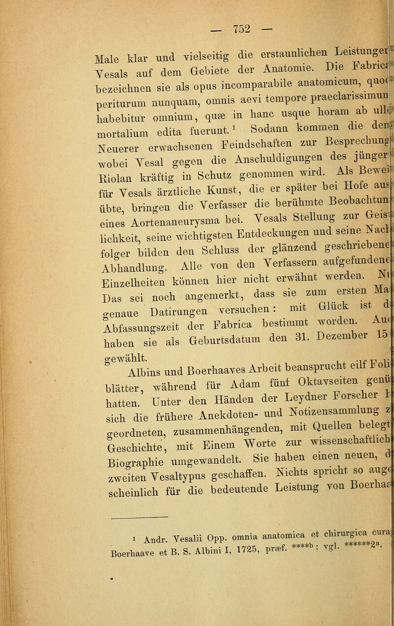 Male klar und vielseitig die erstaunlichen Leistungei Yesals auf dem Gebiete der Anatomie. Die Fabrij bezeichnen sie als opus incomparabile anatomicum, quoc periturum nunquam, omnis aevi tempore praeclarissimun Lbebitur omnium, qn» in haue usque horam^ ab ullj xnortalium edita fuerunt. * Sodann kommen die den Neuerer erwachsenen Feindschaften zur Besprechung wobei Yesal gegen die Anschuldigungen des jünger Biolan kräftig in Schutz genommen wird Als Bewe, für Vesals ärztliche Kunst, die er später bei Ilofe> a| übte, bringen die Verfasser die berühmte Beobachtung eines Aortenaneurysma bei. Yesals Stellung zur Ge| iichkeit, seine wichtigsten Entdeckungen und seine Nacl folger bilden den Schluss der glänzend geschriebene Abhandlung. Alle von den Yerfassern aufgefundene Einzelheiten können hier nicht erwähnt werden. Ni Das sei noch angemerkt, dass sie zum ersten Ha genaue Datirungen versuchen: mit Gluck ist | Abfassungszeit der Fabrica bestimmt worden. Au< haben sie als Geburtsdatum den 31. Dezember Iti ^Albins und Boerhaaves Arbeit beansprucht eilf Foli blätter, während für Adam fünf Oktavseiten genu hatten. Unter den Händen der Leydner Forscher r sich die frühere Anekdoten- und Notizensammlung ■ geordneten, zusammenhängenden, mit Quellen beegt Geschichte, mit Einem Worte zur wissenschaftlich Biographie umgewandelt. Sie haben einen neuen, d zweiten Vesaltypus geschaffen. Nichts spricht so auge scheinlich für die bedeutende Leistung von Boerhas . . And, Yesalii Opp. omnia anaWca et »^ Boerhaave et B. S. Albini I, 1725, praef. • vgl- d