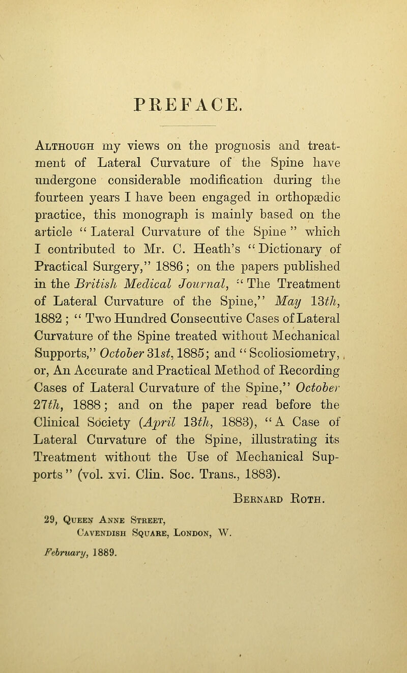 PREFACE. Although my views on the prognosis and treat- ment of Lateral Curvature of the Spine have undergone considerable modification during the fourteen years I have been engaged in orthopaedic practice, this monograph is mainly based on the article  Lateral Curvature of the Spine  which I contributed to Mr. C. Heath's Dictionary of Practical Surgery, 1886; on the papers published in the British Medical Journal, u The Treatment of Lateral Curvature of the Spine, May 13th, 1882 ;  Two Hundred Consecutive Cases of Lateral Curvature of the Spine treated without Mechanical Supports, October 31st, 1885; and  Scoliosiometry, or, An Accurate and Practical Method of Recording Cases of Lateral Curvature of the Spine, October 27th, 1888; and on the paper read before the Clinical Society (April 13th, 1883), A Case of Lateral Curvature of the Spine, illustrating its Treatment without the Use of Mechanical Sup- ports (vol. xvi. Clin. Soc. Trans., 1883). Bernard Roth. 29, Queen Anne Street, Cavendish Square, London, W. February, 1889.