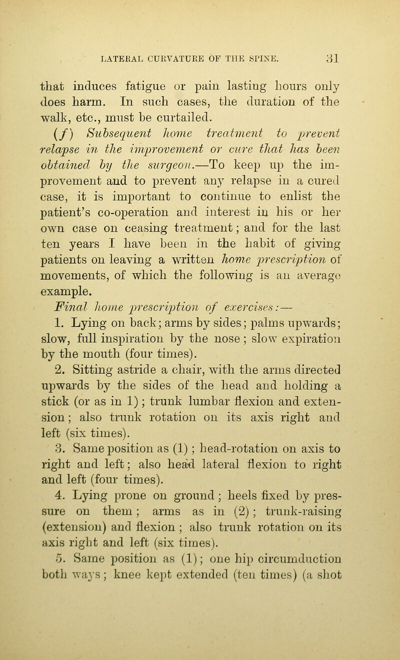 that induces fatigue or pain lasting hours only does harm. In such cases, the duration of the walk, etc., must be curtailed. (/) Subsequent home treatment to prevent relapse in the improvement or cure that has been obtained by the surgeon.—To keep up the im- provement and to prevent any relapse in a cured case, it is important to continue to enlist the patient's co-operation and interest in his or her own case on ceasing treatment; and for the last ten years I have been in the habit of giving patients on leaving a written home prescription of movements, of which the following is an average example. Final home prescription of exercises: — 1. Lying on back; arms by sides; palms upwards; slow, full inspiration by the nose; slow expiration by the mouth (four times). 2. Sitting astride a chair, with the arms directed upwards by the sides of the head and holding a stick (or as in 1); trunk lumbar flexion and exten- sion ; also trunk rotation on its axis right and left (six times). 3. Same position as (1); head-rotation on axis to right and left; also hea-d lateral flexion to right and left (four times). 4. Lying prone on ground ; heels fixed by pres- sure on them; arms as in (2); trunk-raising (extension) and flexion ; also trunk rotation on its axis right and left (six times). 5. Same position as (1); one hip circumduction both wa3rs; knee kept extended (ten times) (a shot