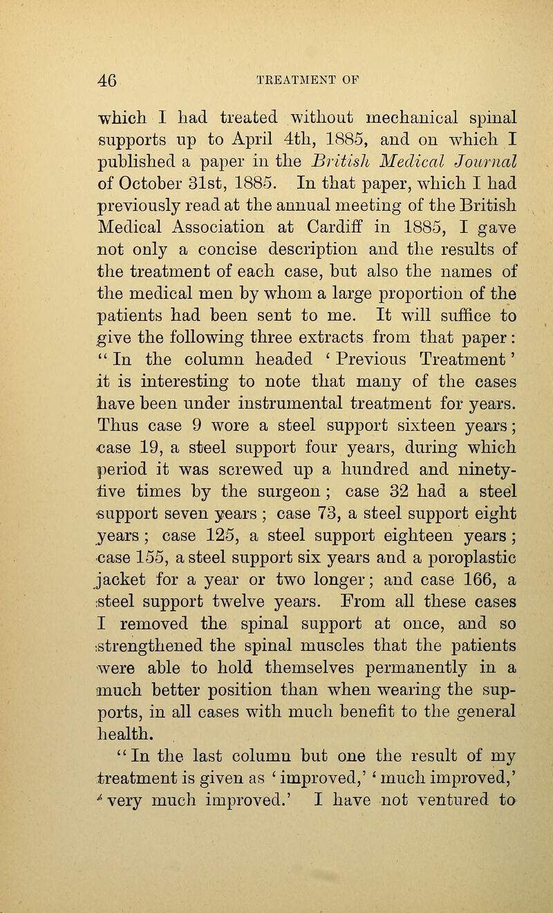 which I had treated without mechanical spinal supports up to April 4th, 1885, and on which I published a paper in the British Medical Journal of October 31st, 1885. In that paper, which I had previously read at the annual meeting of the British Medical Association at Cardiff in 1885, I gave not only a concise description and the results of the treatment of each case, but also the names of the medical men by whom a large proportion of the patients had been sent to me. It will suffice to give the following three extracts from that paper:  In the column headed ' Previous Treatment' it is interesting to note that many of the cases have been under instrumental treatment for years. Thus case 9 wore a steel support sixteen years; case 19, a steel support four years, during which period it was screwed up a hundred and ninety- iive times by the surgeon ; case 32 had a steel support seven years ; case 73, a steel support eight years ; case 125, a steel support eighteen years; case 155, a steel support six years and a poroplastic jacket for a year or two longer; and case 166, a steel support twelve years. From all these cases I removed the spinal support at once, and so strengthened the spinal muscles that the patients were able to hold themselves permanently in a much better position than when wearing the sup- ports, in all cases with much benefit to the general health. In the last column but one the result of my treatment is given as ' improved,' l much improved,' 'very much improved.' I have not ventured to