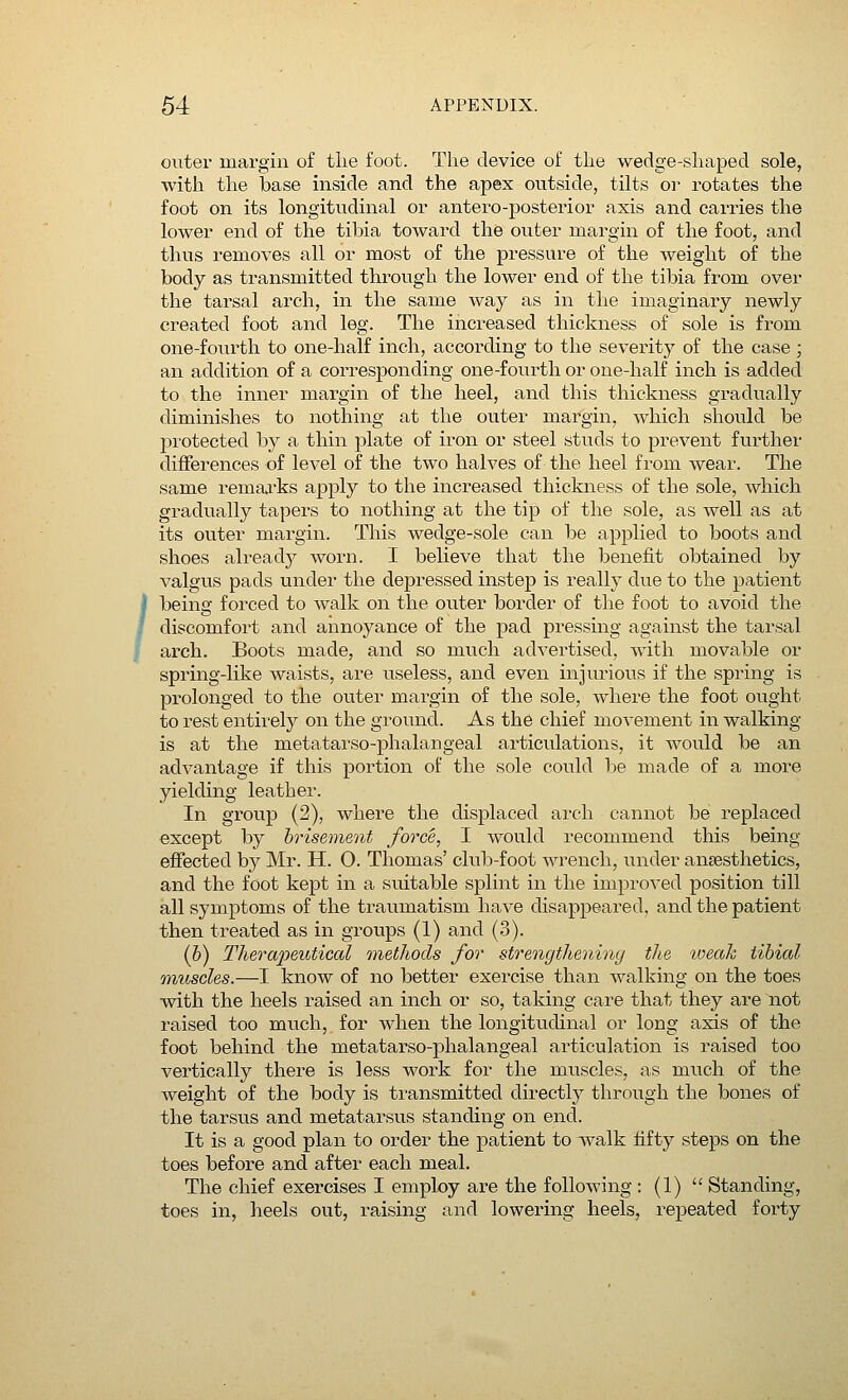 outer margin of the foot. The device of the wedge-shaped sole, with the base inside and the apex outside, tilts or rotates the foot on its longitudinal or antero-posterior axis and carries the lower end of the tibia toward the outer margin of the foot, and thus removes all or most of the pressure of the weight of the body as transmitted through the lower end of the tibia from over the tarsal arch, in the same way as in the imaginary newly created foot and leg. The increased thickness of sole is from one-fourth to one-half inch, according to the severity of the case ; an addition of a corresponding one-fourth or one-half inch is added to the inner margin of the heel, and this thickness gradually diminishes to nothing at the outer margin, which should be protected by a thin plate of iron or steel studs to prevent further differences of level of the two halves of the heel from wear. The same remarks apply to the increased thickness of the sole, which gradually tapers to nothing at the tip of the sole, as well as at its outer margin. This wedge-sole can be applied to boots and shoes already worn. I believe that the benefit obtained by valgus pads under the depressed instep is really due to the patient being forced to walk on the outer border of the foot to avoid the discomfort and annoyance of the pad pressing against the tarsal arch. Boots made, and so much advertised, with movable or spring-like waists, are useless, and even injurious if the spring is prolonged to the outer margin of the sole, where the foot ought to rest entirely on the ground. As the chief movement in walking- is at the metatarsophalangeal articulations, it would be an advantage if this portion of the sole could be made of a more yielding leather. In group (2), where the displaced arch cannot be replaced except by brisemeni force, I would recommend this being effected by Mr. H. O. Thomas' club-foot wrench, under anaesthetics, and the foot kept in a suitable splint in the improved position till all symptoms of the traumatism have disappeared, and the patient then treated as in groups (1) and (3). (b) Therapeutical methods for strengthening the toeak tibial muscles.—I know of no better exercise than walking on the toes with the heels raised an inch or so, taking care that they are not raised too much, for when the longitudinal or long axis of the foot behind the metatarso-phalangeal articulation is raised too vertically there is less work for the muscles, as much of the weight of the body is transmitted directly through the bones of the tarsus and metatarsus standing on end. It is a good plan to order the patient to walk fifty steps on the toes before and after each meal. The chief exercises I employ are the following : (1)  Standing, toes in, heels out, raising and lowering heels, repeated forty