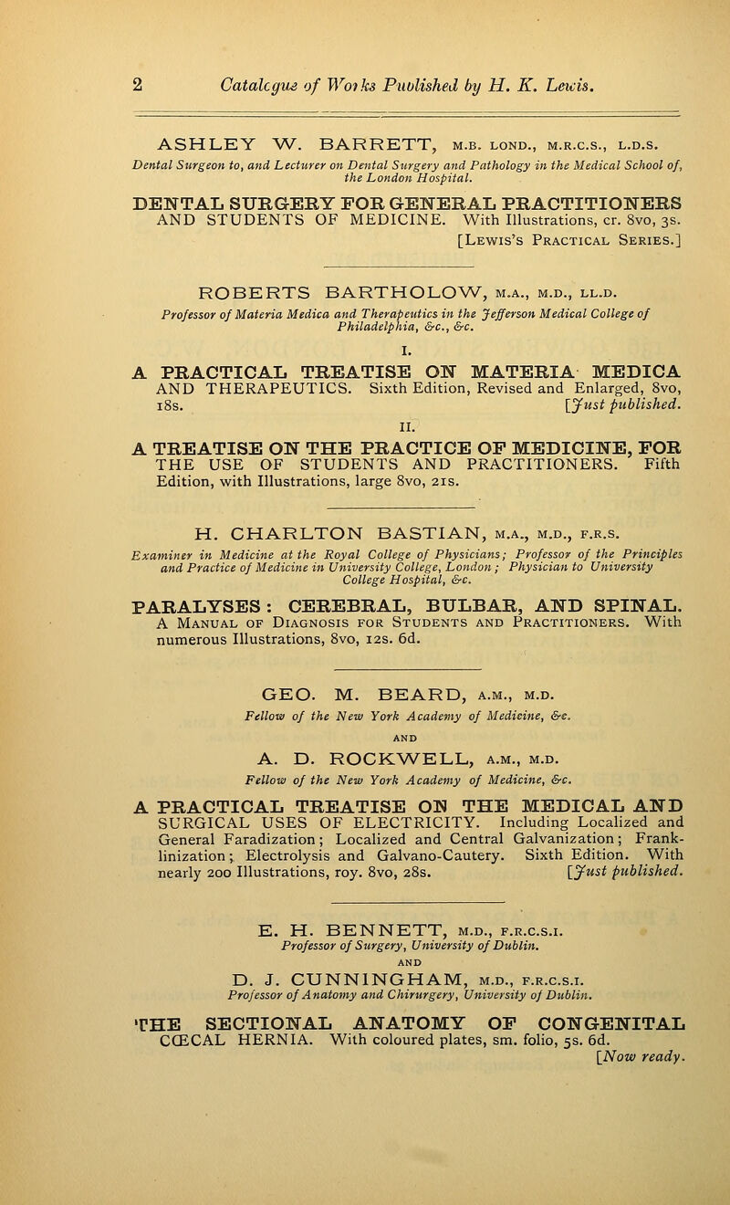 ASHLEY W. BARRETT, m.b. lond., m.r.c.s., l.d.s. Dental Surgeon to, and Lecturer on Dental Surgery and Pathology in the Medical School of, the London Hospital. DENTAL SURGERY FOR GENERAL PRACTITIONERS AND STUDENTS OF MEDICINE. With Illustrations, cr. 8vo, 3s. [Lewis's Practical Series.] ROBERTS BARTHOLOW, m.a., m.b., ll.d. Professor of Materia Medica and Therapeutics in the Jefferson Medical College of Philadelphia, &c, &c. I. A PRACTICAL TREATISE ON MATERIA MEDICA AND THERAPEUTICS. Sixth Edition, Revised and Enlarged, 8vo, 18s. [Just published. II. A TREATISE ON THE PRACTICE OP MEDICINE, FOR THE USE OF STUDENTS AND PRACTITIONERS. Fifth Edition, with Illustrations, large 8vo, 21s. H. CHARLTON BASTIAN, m.a., m.d., f.r.s. Examiner in Medicine at the Royal College of Physicians; Professor of the Principles and Practice of Medicine in University College, London; Physician to University College Hospital, &c. PARALYSES : CEREBRAL, BULBAR, AND SPINAL. A Manual of Diagnosis for Students and Practitioners. With numerous Illustrations, 8vo, 12s. 6d. GEO. M. BEARD, a.m., m.d. Fellow of the New York Academy of Medicine, &e. AND A. E>. ROCKWELL, a.m., m.d. Fellow of the New York Academy of Medicine, &c. A PRACTICAL TREATISE ON THE MEDICAL AND SURGICAL USES OF ELECTRICITY. Including Localized and General Faradization; Localized and Central Galvanization; Frank- linization ; Electrolysis and Galvano-Cautery. Sixth Edition. With nearly 200 Illustrations, roy. 8vo, 28s. [jfust published. E. H. BENNETT, m.d., f.r.c.s.i. Professor of Surgery, University of Dublin. AND D. J. CUNNINGHAM, m.d., f.r.c.s.i. Professor of Anatomy and Chirurgery, University of Dublin. THE SECTIONAL ANATOMY OF CONGENITAL COZCAL HERNIA. With coloured plates, sm. folio, 5s. 6d. [Now ready.