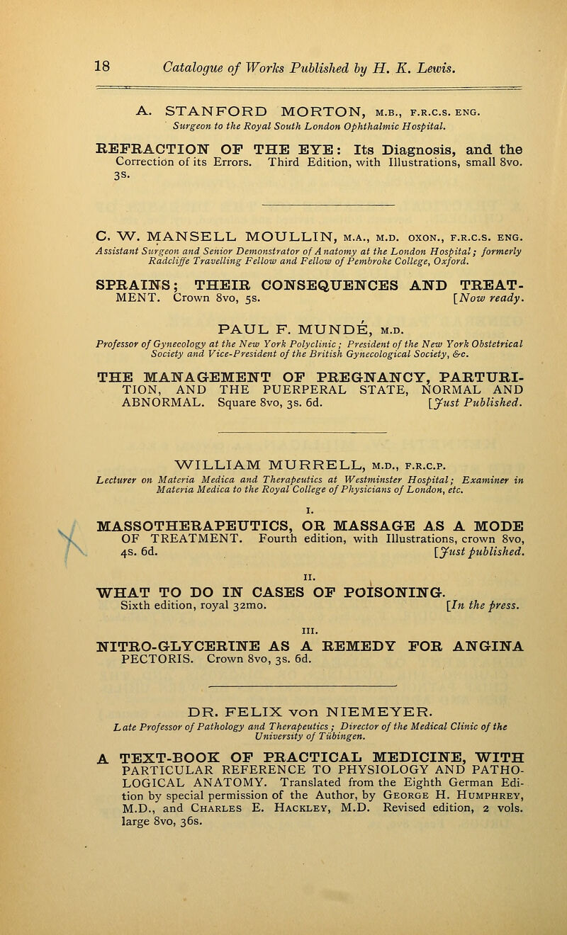 A. STANFORD MORTON, m.b., f.r.c.s. eng. Surgeon to the Royal South London Ophthalmic Hospital. REFRACTION OF THE EYE: Its Diagnosis, and the Correction of its Errors. Third Edition, with Illustrations, small 8vo. 3S- C, W. MANSELL MOULLIN, m.a., m.d. oxon., f.r.c.s. eng. Assistant Surgeon and Senior Demonstrator of Anatomy at the London Hospital; formerly Radcliffe Travelling Fellow and Fellow of Pembroke College, Oxford. SPRAINS; THEIR CONSEQUENCES AND TREAT- MENT. Crown 8vo, 5s. [Now ready. PAUL F. MUNDE, m.d. Professor of Gynecology at the New York Polyclinic; President of the New York Obstetrical Society and, Vice-President of the British Gynecological Society, &c. THE MANAGEMENT OF PREGNANCY, PARTURI- TION, AND THE PUERPERAL STATE, NORMAL AND ABNORMAL. Square 8vo, 3s. 6d. {Just Published. WILLIAM MURRELL, m.d., f.r.c.p. Lecturer on Materia Medica and Therapeutics at Westminster Hospital; Examiner in Materia Medica to the Royal College of Physicians of London, etc. MASSOTHERAPEUTICS, OR MASSAGE AS A MODE OF TREATMENT. Fourth edition, with Illustrations, crown 8vo, 4s. 6d. [Just published. WHAT TO DO IN CASES OF POISONING. Sixth edition, royal 32mo. [In the press. in. NITRO-GLYCERINE AS A REMEDY FOR ANGINA PECTORIS. Crown 8vo, 3s. 6d. DR. FELIX von NIEMEYER. L ate Professor of Pathology and Therapeutics ; Director of the Medical Clinic of the University of Tubingen. TEXT-BOOK OF PRACTICAL MEDICINE, WITH PARTICULAR REFERENCE TO PHYSIOLOGY AND PATHO- LOGICAL ANATOMY. Translated from the Eighth German Edi- tion by special permission of the Author, by George H. Humphrey, M.D., and Charles E. Hackley, M.D. Revised edition, 2 vols, large 8vo, 36s.