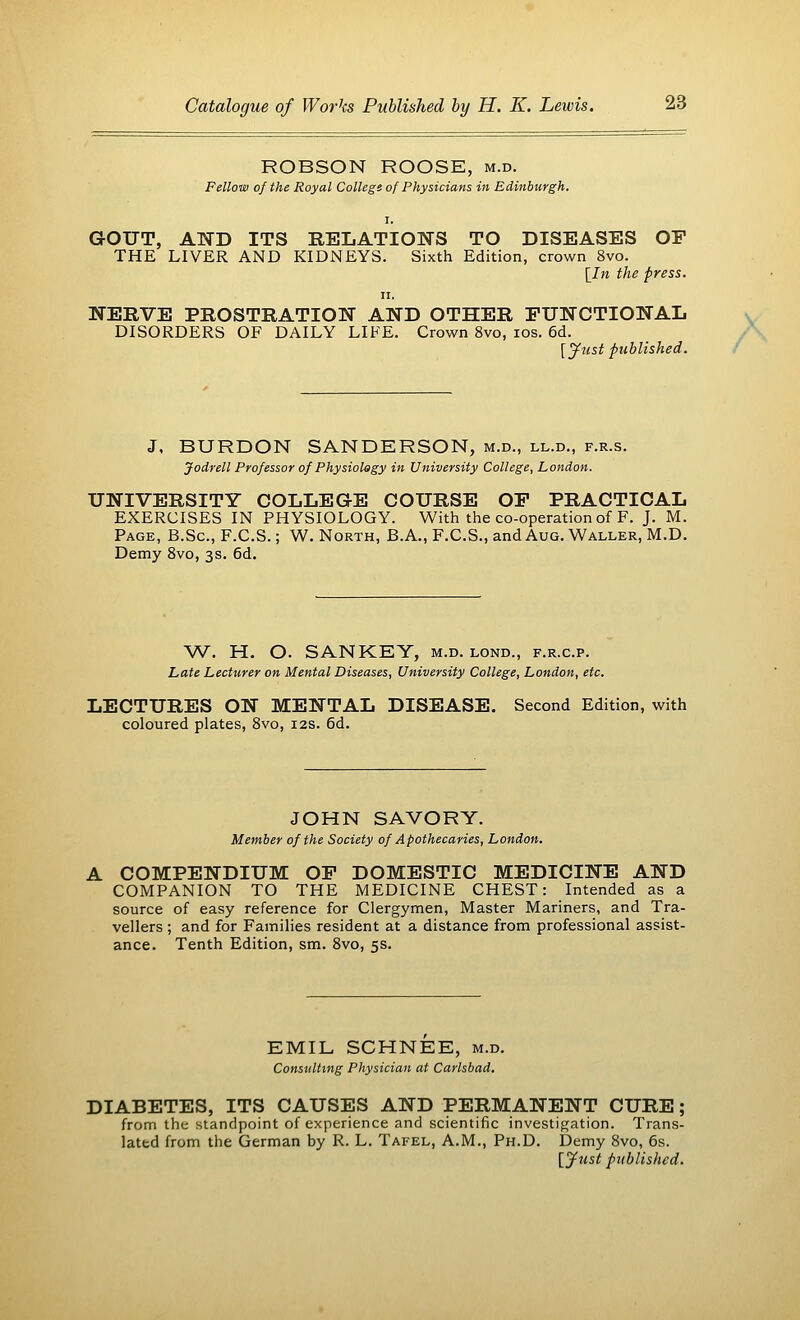 ROBSON ROOSE, m.d. Fellow of the Royal College of Physicians in Edinburgh. i. GOUT, AND ITS RELATIONS TO DISEASES OF THE LIVER AND KIDNEYS. Sixth Edition, crown 8vo. [In the press. ii. NERVE PROSTRATION AND OTHER FUNCTIONAL DISORDERS OF DAILY LIFE. Crown 8vo, ios. 6d. [Just published. J, BURDON SANDERSON, m.d., ll.d., f.r.s. Jodrell Professor of Physiology in University College, London. UNIVERSITY COLLEGE COURSE OF PRACTICAL EXERCISES IN PHYSIOLOGY. With the co-operation of F. J. M. Page, B.Sc, F.C.S.; W. North, B.A., F.C.S., and Aug. Waller, M.D. Demy 8vo, 3s. 6d. W. H. O. SANKEY, m.d. lond., f.r.c.p. Late Lecturer on Mental Diseases, University College, London, etc. LECTURES ON MENTAL DISEASE. Second Edition, with coloured plates, 8vo, 12s. 6d. JOHN SAVORY. Member of the Society of Apothecaries, London. A COMPENDIUM OF DOMESTIC MEDICINE AND COMPANION TO THE MEDICINE CHEST: Intended as a source of easy reference for Clergymen, Master Mariners, and Tra- vellers ; and for Families resident at a distance from professional assist- ance. Tenth Edition, sm. 8vo, 5s. EMIL SCHNEE, m.d. Consulting Physician at Carlsbad. DIABETES, ITS CAUSES AND PERMANENT CURE; from the standpoint of experience and scientific investigation. Trans- lated from the German by R. L. Tafel, A.M., Ph.D. Demy 8vo, 6s. [Just published.