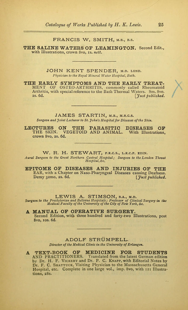 FRANCIS W. SMITH, m.b., b.s. THE SALINE WATERS OP LEAMINGTON. Second Edit., with Illustrations, crown 8vo, is. nett. JOHN KENT SPENDER, m.d. lond. Physician to the Royal Mineral Water Hospital, Bath. THE EARLY SYMPTOMS AND THE EARLY TREAT- MENT OF OSTEO-ARTHRITTS, commonly called Rheumatoid Arthritis, with special reference to the Bath Thermal Waters. Sm. 8vo. 2s. 6d. [Just published. JAMES STARTIN, m.b., m.r.c.s. Surgeon and Joint Lecturer to St. John's Hospital for Diseases of the Skin. LECTURES ON THE PARASITIC DISEASES OP THE SKIN. VEGETOID AND ANIMAL. With Illustrations, crown 8vo, 2s. 6d. W. R. H. STEWART, f.r.c.s., l.r.c.p. edin. Aural Surgeon to the Great Northern Central Hospital; Surgeon to the London Throat Hospital, &c. EPITOME OP DISEASES AND INJURIES OP THE EAR, with a Chapter on Naso-Pharyngeal Diseases causing Deafness. Demy 321x10, 2s. 6d. [Just published. LEWIS A. STIMSON, b.a., m.d. Surgeon to the Presbyterian and Bellevue Hospitals; Professor of Clinical Surgery in the Medical Faculty of the University of the City of New York, &c. A MANUAL OP OPERATIVE SURGERY. Second Edition, with three hundred and forty-two Illustrations, post 8vo, 10s. 6d. ADOLF STRUMPELL. Director of the Medical Clinic in the University of Erlangen. TEXT-BOOK OP MEDICINE FOR STUDENTS AND PRACTITIONERS. Translated from the latest German edition by Dr. H. F. Vickery and Dr. P. C. Knapp, with Editorial Notes by Dr. F. C. Shattuck, Visiting Physician to the Massachusetts General Hospital, etc. Complete in one large vol., imp. 8vo, with in Illustra- tions, 28s.