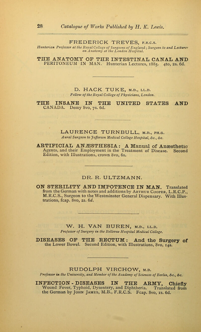 FREDERICK TREVES, f.r.c.s. Hunterian Professor at the Royal College of Surgeons of England; Surgeon to and Lecturer on Anatomy at the London Hospital. THE ANATOMY OP THE INTESTINAL CANAL AND PERITONEUM IN MAN. Hunterian Lectures, 1885. 4to, 2s. 6d. D. HACK TUKE, m.d., ll.d. Fellow of the Royal College of Physicians, London. THE INSANE IN THE UNITED STATES AND CANADA. Demy 8vo, 7s. 6d. LAURENCE TURNBULL, m.d., ph.g. Aural Surgeon to Jefferson Medical College Hospital, &c, &c. ARTIFICIAL ANESTHESIA: A Manual of Anaesthetic Agents, and their Employment in the Treatment of Disease. Second Edition, with Illustrations, crown 8vo, 6s. DR. R. ULTZMANN. ON STERILITY AND IMPOTENCE IN MAN. Translated from the German with notes and additions by Arthur Cooper, L.R.C.P., M.R.C.S., Surgeon to the Westminster General Dispensary. With Illus- trations, fcap. 8vo, 25. 6d. W. H. VAN BUREN, m.d., ll.d. Professor of Surgery in the Bellevue Hospital Medical College. DISEASES OP THE RECTUM: And the Surgery of the Lower Bowel. Second Edition, with Illustrations, 8vo, 14s. RUDOLPH VIRCHOW, m.d. Professor in the University, and Member of the Academy of Sciences of Berlin, &c, 6-c. INFECTION - DISEASES IN THE ARMY, Chiefly Wound Fever, Typhoid, Dysentery, and Diphtheria. Translated from the German by John James, M.B., F.R.C.S. Fcap. 8vo, is. 6d.