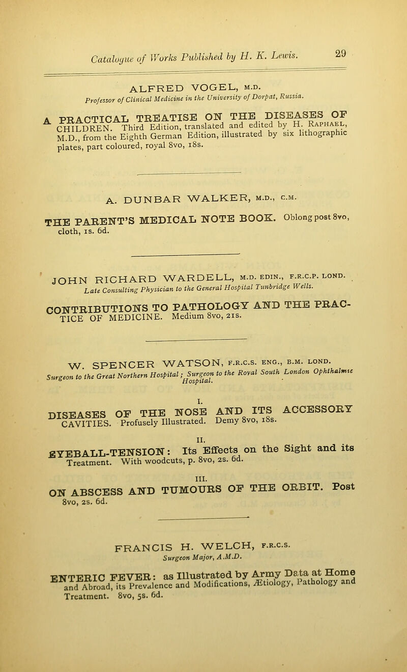 ALFRED VOGEL, m.d. Professor of Clinical Medicine in the University of Dorp at, Russia. A PRACTICAL TREATISE ON THE DISEASES OF CHILDREN Third Edition, translated and edited by H. Raphael, M.D., from the Eighth German Edition, illustrated by six lithographic plates, part coloured, royal 8vo, 18s. A. DUNBAR WALKER, m.d., cm. THE PARENT'S MEDICAL NOTE BOOK. Oblong post 8vo, cloth, is. 6d. JOHN RICHARD WARDELL, m.d. edin., f.r.c.p. lond. Late Consulting Physician to the General Hospital Tunbridge Wells. CONTRIBUTIONS TO PATHOLOGY AND THE PRAC- TICE OF MEDICINE. Medium 8vo, 21s. W SPENCER WATSON, f.r.c.s. eng., b.m. lond. Surgeon to the Great Northern Hospital ;££?«£ to the Roval South L°nd°n °Phthalnttc DISEASES OP THE NOSE AND ITS ACCESSORY CAVITIES. Profusely Illustrated. Demy 8vo, 18s. II. EYEBALL-TENSION: Its Effects on the Sight and its Treatment. With woodcuts, p. 8vo, 2s. 6d. III. ON ABSCESS AND TUMOURS OP THE ORBIT. Post 8vo, 2s. 6d. FRANCIS H. WELCH, f.r.c.s. Surgeon Major, A.M.D. VNTERIC FEVER: as Illustrated by Army Data at Home and Abroad ifsPr^Slence and Modifications, Etiology, Pathology and Treatment. 8vo, 5s. fid.