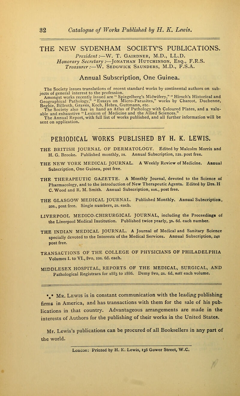 THE NEW SYDENHAM SOCIETY'S PUBLICATIONS. President:—W. T. Gairdner, M.D., LL.D. Honorary Secretary:—Jonathan Hutchinson, Esq., F.R.S. Treasurer:—W. Sedgwick Saunders, M.D., F.S.A. Annual Subscription, One Guinea. The Society issues translations of recent standard works by continental authors on sub- jects of general interest to the profession. Amongst works recently issued are  Spiegelberg's Midwifery,  Hirsch's Historical and Geographical Pathology, Essays on Micro-Parasites, works by Charcot, Duchenne, Begbie, Billroth, Graves, Koch, Hebra, Guttmann, etc. The Society also has in hand an Atlas of Pathology with Coloured Plates, and a valu- able and exhaustive  Lexicon of Medicine and the Allied Sciences. The Annual Report, with full list of works published, and all further information will be sent on application. PERIODICAL WORKS PUBLISHED BY H. K. LEWIS. THE BRITISH JOURNAL OF DERMATOLOGY. Edited by Malcolm Morris and H. G. Brooke. Published monthly, is. Annual Subscription, 12s. post free. THE NEW YORK MEDICAL JOURNAL. A Weekly Review of Medicine. Annual Subscription, One Guinea, post free. THE THERAPEUTIC GAZETTE. A Monthly Journal, devoted to the Science of Pharmacology, and to the introduction of New Therapeutic Agents. Edited by Drs. H C. Wood and R. M. Smith. Annual Subscription, 10s., post free. THE GLASGOW MEDICAL JOURNAL. Published Monthly. Annual Subscription, 20s., post free. Single numbers, 2s. each. LIVERPOOL MEDICO-CHIRURGICAL JOURNAL, including the Proceedings of the Liverpool Medical Institution. Published twice yearly, 3s. 6d. each number. THE INDIAN MEDICAL JOURNAL. A Journal of Medical and Sanitary Science specially devoted to the Interests of the Medical Services. Annual Subscription, 24s post free. TRANSACTIONS OF THE COLLEGE OF PHYSICIANS OF PHILADELPHIA Volumes I. to VI., 8vo, 10s. 6d. each. MIDDLESEX HOSPITAL, REPORTS OF THE MEDICAL, SURGICAL, AND Pathological Registrars for 1883 to 1886. Demy 8vo, 2s. 6d. nett each volume. « * Mr. Lewis is in constant communication with the leading publishing firms in America, and has transactions with them for the sale of his pub- lications in that country. Advantageous arrangements are made in the interests of Authors for the publishing of their works in the United States. Mr. Lewis's publications can be procured of all Booksellers in any part of the world. London; Printed by H. K. Lewis, 136 Gower Street, W.C.