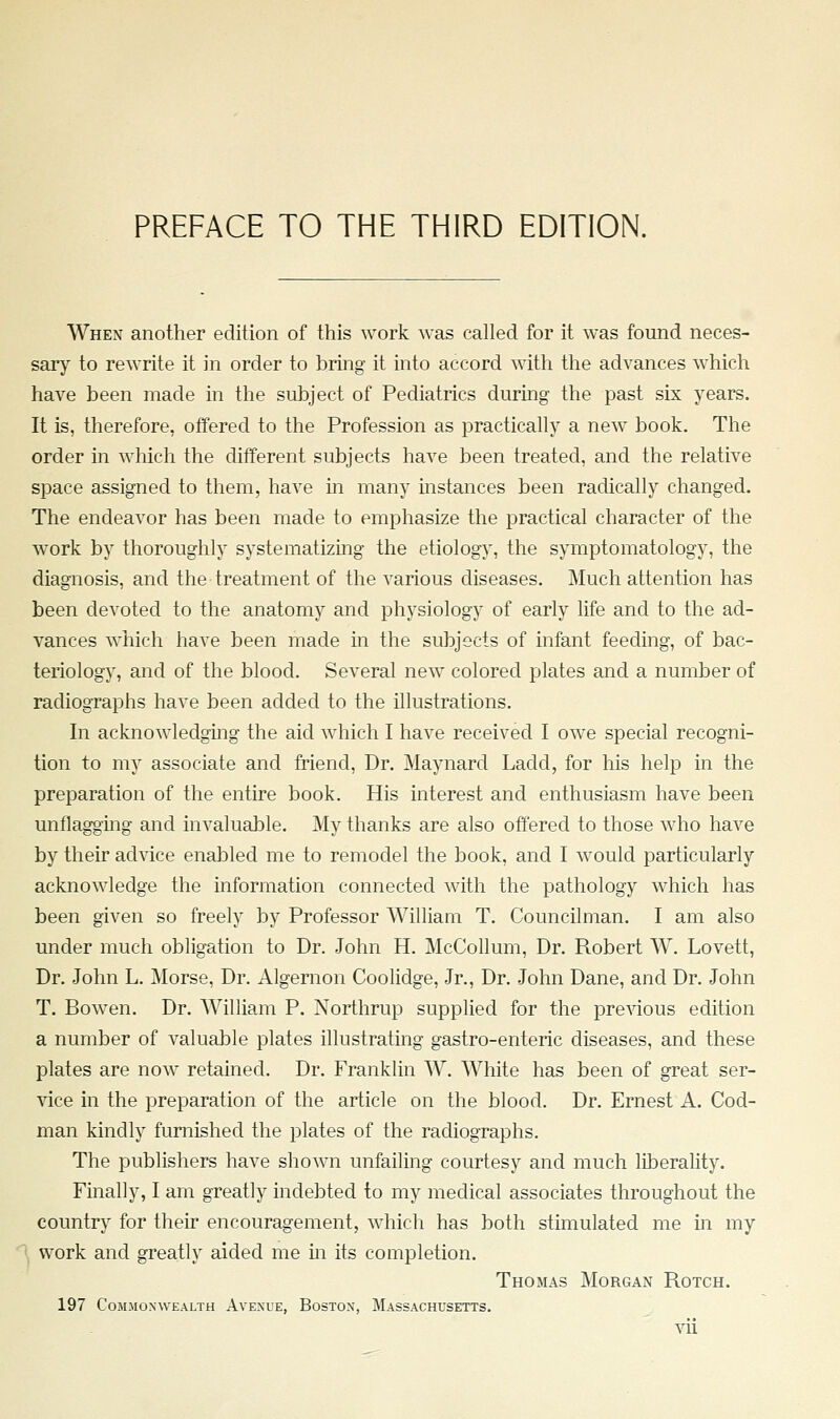 When another edition of this work was called for it was found neces- sary^ to rewrite it in order to bring it into accord with the advances which have been made in the subject of Pediatrics during the past six years. It is, therefore, offered to the Profession as practically a new book. The order in which the different subjects have been treated, and the relative space assigned to them, have m many instances been radically changed. The endeavor has been made to emphasize the practical character of the work by thoroughly systematizing the etiology, the symptomatology, the diagnosis, and the treatment of the various diseases. Much attention has been devoted to the anatomy and physiology of early life and to the ad- vances which have been made in the subjects of infant feeding, of bac- teriology, and of the blood. Several new colored plates and a number of radiographs have been added to the illustrations. In acknowledging the aid which I have received I owe special recogni- tion to my associate and friend. Dr. Maynard Ladd, for his help in the preparation of the entire book. His interest and enthusiasm have been unflaggmg and invaluable. My thanks are also offered to those who have by their ad'sdce enabled me to remodel the book, and I would particularly acknowledge the information connected with the pathology which has been given so freely by Professor William T. Councilman. I am also under much obligation to Dr. John H. McCollum, Dr. Robert W. Lovett, Dr. John L. Morse, Dr. Algernon Coolidge, Jr., Dr. John Dane, and Dr. John T. Bowen. Dr. William P. Northrup supplied for the previous edition a number of valuable plates illustrating gastro-enteric diseases, and these plates are now retained. Dr. Franklin W. White has been of great ser- vice in the preparation of the article on the blood. Dr. Ernest A. Cod- man kindly furnished the plates of the radiographs. The publishers have shown unfailing courtesy and much liberality. Finally, I am greatly indebted to my medical associates throughout the country for their encouragement, which has both stimulated me in my work and greatly aided me in its completion. Thomas Morgan Rotch. 197 Commonwealth Avenue, Boston, Massachusetts.