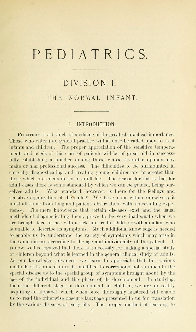 PEDIATRICS, DIVISION I. THE NORMAL INFANT. I. INTRODUCTION. Pediatrics is a branch of medicine of the greatest practical importance. Those who enter into general practice will at once be called upon to treat infants and children. The proper appreciation of the sensitive tempera- ments and needs of this class of patients will be of great aid in success- fully establishing a practice among those whose favorable opinion may make or mar professional success. The difficulties to be surmounted in correctly diagnosticating and treating young children are far greater than those which are encountered in adult life. The reason for this is that for adult cases there is some standard by Avhich we can be guided, being our- selves adults. What standard, however, is there for the feelings and sensitive organization of theV'hild ? We have none within ourselves; it must all come from long and patient observation, with its resulting expe- rience. The mere knowledge that certain diseases exist, and the usual methods of diagnosticating them, prove to be very inadequate when we are brought face to face with a sick and fretful child, or with an infant who is unable to describe its symptoms. Much additional knowledge is needed to enable us to understand the variety of symptoms which may arise in the same disease according to the age and individuality of the patient. It is noAV well recognized that there is a necessity for making a special study of children beyond Avhat is learned in the general clinical study of adults. As our kno^vledge advances, we learn to appreciate that the various methods of treatment must be modified to correspond not so much to the special disease as to the special group of symptoms brought about by the age of the individual and the phase of its development. In studying, then, the different stages of development in children, Ave are in reality acquiring an alphabet, which when once thoroughly mastered will enable us to read the otherwise obscure language presented to us for translation by the various diseases of early life. The proper method of learning to