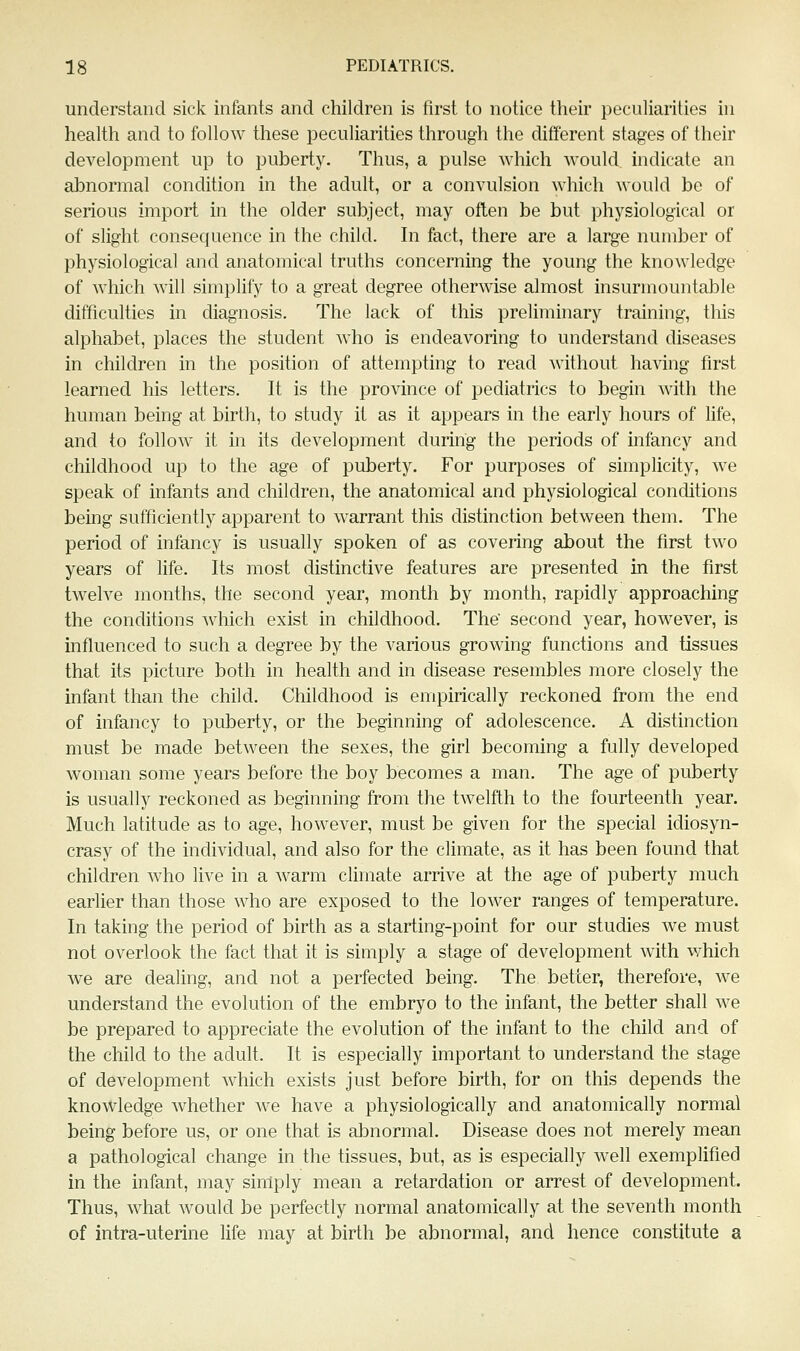 understand sick infants and children is first to notice their peculiarities in health and to follow these peculiarities through the different stages of their development up to puberty. Thus, a pulse which would indicate an abnormal condition in the adult, or a convulsion which would be of serious import in the older subject, may often be but pliysiological or of slight consequence in the child. In fact, there are a large number of physiological and anatomical truths concerning the young the knowledge of which will simplify to a great degree otherwise almost insurmountable difficulties in diagnosis. The lack of this preliminary training, this alphabet, places the student who is endeavoring to understand diseases in children in the position of attempting to read without having first learned his letters. It is the province of pediatrics to begin with the human being at birth, to study it as it appears in the early hours of life, and to follow it in its development during the periods of infancy and childhood up to the age of puberty. For purposes of simplicity, we speak of infants and children, the anatomical and physiological conditions being sufficiently apparent to warrant this distinction between them. The period of infancy is usually spoken of as covering about the first two years of life. Its most distinctive features are presented in the first twelve months, the second year, month by month, rapidly approaching the conditions which exist in childhood. The' second year, however, is influenced to such a degree by the various growing functions and tissues that its picture both in health and in disease resembles more closely the infant than the child. Childhood is empirically reckoned from the end of infancy to puberty, or the beginning of adolescence. A distinction must be made between the sexes, the girl becoming a fuUy developed woman some years before the boy becomes a man. The age of puberty is usually reckoned as beginning from the twelfth to the fourteenth year. Much latitude as to age, however, must be given for the special idiosyn- crasy of the individual, and also for the climate, as it has been found that children who live in a warm cHmate arrive at the age of puberty much earlier than those who are exposed to the lower ranges of temperature. In taking the period of birth as a starting-point for our studies we must not overlook the fact that it is simply a stage of development with which we are dealing, and not a perfected being. The better, therefore, we understand the evolution of the embryo to the infant, the better shall we be prepared to appreciate the evolution of the infant to the cliild and of the child to the adult. It is especially important to understand the stage of development Avhich exists just before birth, for on this depends the knowledge whether we have a physiologically and anatomically normal being before us, or one that is abnormal. Disease does not merely mean a pathological change in the tissues, but, as is especially well exemplified in the infant, may sinlply mean a retardation or arrest of development. Thus, what would be perfectly normal anatomically at the seventh month of intra-uterine life may at birth be abnormal, and hence constitute a