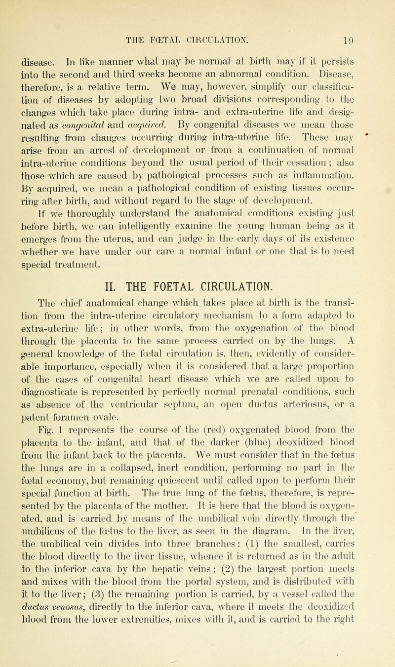 disease. In like manner what jiiay be normal at birth may if it persists into the second and third weeks become an abnormal condition. Disease, therefore, is a relative term. We may, however, simplify our classifica- tion of diseases by adopting two broad divisions corresponding to the changes which take place during intra- and extra-uterine hfe and desig- nated as congenital and acquired. By congenital diseases we mean those resulting from changes occurring during intra-uterine life. These may arise from an arrest of development or from a continuation of normal intra-uterine conditions beyond the usual period of their cessation; also those which are caused by pathological processes such as inflammation. By acquired, we mean a pathological condition of existing tissues occur- ring after birth, and Avithout regard to the stage of development. If we thoroughly understand the anatomical conditions existing just before birth, we can intelligently examine the young human being as it emerges from the uterus, and can judge in the early days of its existence whether we have under our care a normal infant or one that is to need special treatment. II. THE FOETAL CIRCULATION. The chief anatomical change which takes place at birth is the transi- tion from the intra-uterine circulatory mechanism to a form adapted to extra-uterine life; in other words, from the oxygenation of the blood through the placenta to the same process carried on by the lungs. A general knowledge of the foetal circulation is, then, evidently of consider- able importance, especially when it is considered that a large proportion of the cases of congenital heart disease which we are called upon to diagnosticate is represented by perfectly normal prenatal conditions, such as absence of the ventricular septum, an open ductus arteriosus, or a patent foramen ovale. Fig. 1 represents the course of the (red) oxygenated blood from the placenta to the infant, and that of the darker (blue) deoxidized blood from the infant back to the placenta. We must consider that in the foetus the lungs are in a collapsed, inert condition, performing no part in the foetal economy, but remaining quiescent until called upon to perform their special function at birih. The true lung of the foetus, therefore, is repre- sented by the placenta of the mother. It is here that the blood is oxygen- ated, and is carried by means of the umbilical vein directly through the umbilicus of the foetus to the liver, as seen in the diagram. In the liver, the umbilical vein divides into three branches : (1) the smallest, carries the blood directly to the liver tissue, whence it is returned as in the adult to the inferior cava by the hepatic veins; (2) the largest portion meets and mixes with the blood from the portal system, and is distributed with it to the liver; (3) the remaining portion is carried, by a vessel called the ductus venosus, directly to the inferior cava, where it meets the deoxidized blood from the lower extremities, mixes with it, and is carried to the right