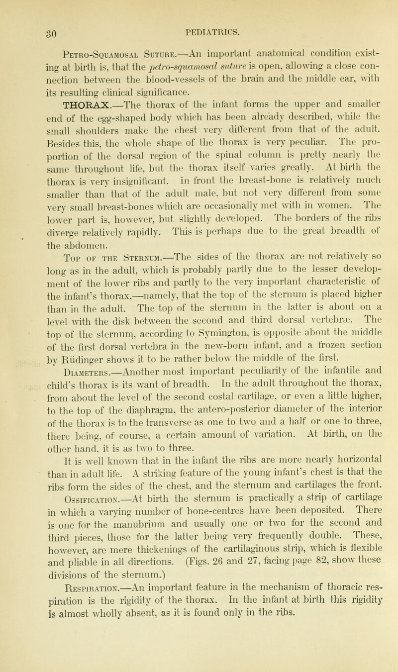Petro-Squamosal Suture.—An important auatoniical condition exist- ing at birth is, that the petro-squamosal suture is open, allowing a close con- nection betAveen the blood-vessels of the brain and the middle ear, with its resulting clinical significance. THORAX.—The thorax of the infant forms the upper and smaller end of the egg-shaped body w^hich has been already described, while the small shoulders make the chest very different from that of the adult. Besides this, the whole shape of the thorax is very peculiar. The pro- portion of the dorsal region of the spinal column is pretty nearly the same throughout life, but the thorax itself varies greatly. At birth the thorax is very insignificant. In front the breast-bone is relatively much smaller than that of the adult male, but not very different from some very small breast-bones which are occasionally met with in women. The lower part is, however, but slightly developed. The borders of the rilDs diverge relatively rapidly. This is perhaps due to the great breadth of the abdomen. Top of the Sternum.—The sides of the thorax are not relatively so long as in the adult, which is probably partly due to the lesser develop- ment of the lower ribs and partly to the very important characteristic of the infant's thorax,—namely, that the top of the sternum is placed higher than in the adult. The top of the sternum in the latter is about on a level with the disk between the second and third dorsal vertebra. The top of the sternum, according to Symington, is opposite about the middle of the first dorsal vertebra in the new-born infant, and a frozen section by Riidinger shows it to be rather below the middle of the first. Diameters.—Another most important peculiarity of the infantile and child's thorax is its want of breadth. In the adult throughout the thorax, from about the level of the second costal cartilage, or even a little higher, to the top of the diaphragm, the antero-posterior diameter of the interior of the thorax is to the transverse as one to two and a half or one to three, there being, of course, a certain amount of variation. At birth, on the other hand, it is as two to three. It is well knoAvn that in the infant the ribs are more nearly horizontal than in adult life. A striking feature of the young infant's chest is that the ribs form the sides of the chest, and the sternum and cartilages the front. Ossification.—At birth the sternum is practically a strip of cartilage in which a varying number of bone-centres have been deposited. There is one for the manubrium and usually one or two for the second and third pieces, those for the latter being very frequently double. These, however, are mere thickenings of the cartilaginous strip, which is flexible and pliable m all du-ections. (Figs. 26 and 27, facing page 82, shoAv these divisions of the sternum.) Respiration,—An important feature in the mechanism of thoracic res- piration is the rigidity of the thorax. In the infant at birth this rigidity is almost wholly absent, as it is found only in the libs.