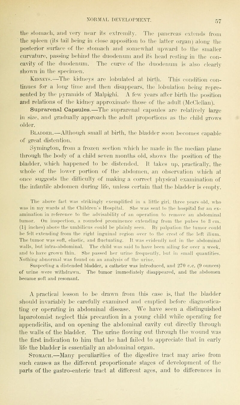the stomach, and very near its extremity. The pancreas extends from  the spleen (its tail being in close apposition to the latter organ) along the posterior surface of the stomach and somewhat upAvard to the smaller curvature, passing behind the duodenum and its head resting in the con- cavity of the duodenum. The curve of the duodenum is also clearly shown in the specimen. Kidneys.—The kidneys are lobulated at birth. This condition con- tinues for a long time and then disappears, the lobulation being repre- sented by the pyramids of Malpighi. A few years after birth the position and relations of the kidney approximate those of the adult (McClellan). Suprarenal Capsules.—The suprarenal capsules are relatively lai^e in size, and gradually approach the adult proportions as the child grows older. Bladder.—Although small at birth, the bladder soon becomes capable of great distention. Symington, from a frozen section which he made in the median plane through the body of a child seven months old, shows the position of the bladder, which happened to be distended. It takes up, practically, the whole of the lower portion of the abdo.men, an observation Avhich at once suggests the difficulty of making a correct physical examination of the infantile abdomen during life, unless certain that the bladder is empty. The above fact was strikingly exemplified in a little girl, three years old, who was in my wards at the Children's Hospital. She was sent to the hospital for an ex- amination in reference to the advisahility of an operation to remove an abdominal tumor. On inspection, a rounded prominence extending from the pubes to 3 cm. (1^ inches) above the umbilicus could be plainly seen. By palpation the tumor could be felt extending from the right inguinal region over to the crest of the left ilium. The tumor was soft, elastic, and fluctuating. It was evidently not in the abdominal walls, but intra-abdominal. The child was said to have been ailing for over a week, and to have grown thin. She passed her urine frequently, but in small quantities. Nothing abnormal was found on an analysis of the urine. Suspecting a distended bladder, a catheter was introduced, and 270 c.c. (9 ounces) of urine were withdrawn. The tumor immediately disappeared, and the abdomen became soft and resonant. A practical lesson to be drawn from this case is, that the bladder should invariably be carefully examined and emptied before diagnostica- ting or operating in abdominal disease. We have seen a distinguished laparotomist neglect this precaution in a young child while operating for appendicitis, and on opening the abdominal cavity cut directly through the walls of the bladder. The urine flowing out through the wound was the first indication to him that he had failed to appreciate that in early life the bladder is essentially an abdominal organ. Stomach.—Many peculiarities of the digestive tract may arise from such causes as the different proportionate stages of development of the parts of the gastro-enteric tract at different ages, and to differences in
