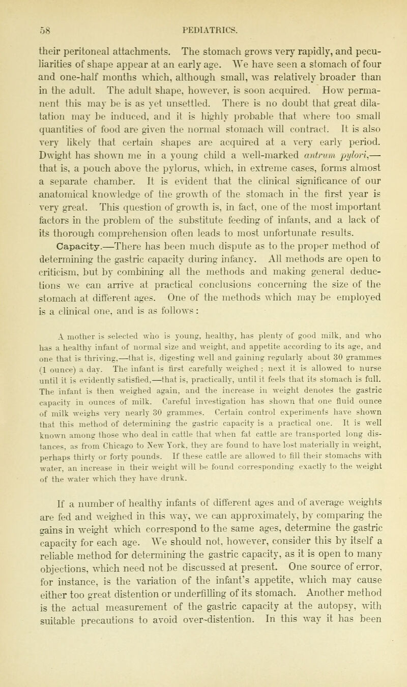 their peritoneal attachments. The stomach grows very rapidly, and pecu- liarities of shape appear at an early age. AVe have seen a stomach of four and one-half months which, although small, was relatively broader than in the adult. The adult shape, however, is soon acquired. How perma- nent this may be is as yet unsettled. There is no doubt that great dila- tation may be induced, and it is highly probable that where too small quantities of food are given the normal stomach will contract. It is also very likely that certain shapes are acquired at a very early period. D^^ight has shown me in a young cliild a well-marked antrum pylori.— that is. a pouch above the pylorus, which, in extreme cases, forms almost a separate chamber. It is evident that the clinical significance of our anatomical knowledge of tiie growth of the stomach in the first year is very great. This question of gro^^ih is, in fact, one of the most unportant factors m the problem of the substitute feeding of infants, and a lack of its thorough comprehension often leads to most unfortunate results. Capacity.—There has been much dispute as to the proper method of determming the gastric capacity during infancy. All methods are open to criticism, but by combining all the methods and makmg general deduc- tions we can arrive at practical conclusions concerning the size of the stomach at different ages. One of the methods which may be employed is a clinical one. and is as follows: A mother is selected who is youug, healthy, has plenty of good milk, and who has a healthy infant of normal size and weight, and appetite according to its age, and one that is thriving,—that is, digesting well and gaining regularly about 30 grammes (1 ounce) a day. The infant is first carefully weighed ; next it is allowed to nurse until it is evidently satisfied,—that is, practically, until it feels that its stomach is full. The infant is then weighed again, and the increase in weight denotes the gastric capacity in ounces of milk. Careful investigation has shown that one fluid ounce of milk weighs A^ery nearly 30 grammes. Certain control experiments have shown that this method of determining the gastric capacity is a practical one. It is well known among those who deal in cattle that when fat cattle are transported long dis- tances, as from Chicago to New York, they are found to have lost materially in weight, perhaps thirty or forty pounds. If these cattle are allowed to fill their stomachs with water, an increase in their weight will be found corresponding exactly to the Aveight of the water which they have drunk. If a number of healthy infants of different ages and of average we^hts are fed and weighed in this way, we can approximately, by comparing the Rains in weight which correspond to the same ages, determine the gastric capacity for each age. We should not. however, consider this by itself a reliable method for determining the gastric capacity, as it is open to many objections, which need not be discussed at present. One source of error, for instance, is the variation of the infant's appetite, which may cause either too great distention or underfilling of its stomach. Another method is the actual measurement of the gastric capacity at the autopsy, with suitable precautions to avoid over-distention. In this way it has been