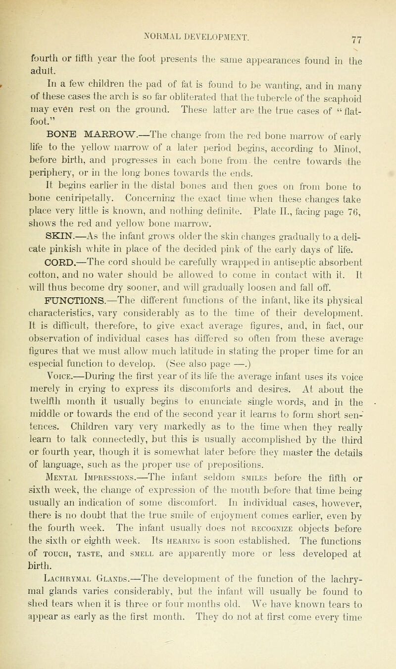 fourth or fifth year the foot presents the same appearances found hi the adult. In a few children the pad of fat is found to be wanting, and m many of these cases the arch is so far obhterated that the tubercle of the scaphoid may even rest on the ground. These latter are the true cases of  flat- foot. BONE MARROW.—The change from the red bone marro^v of early life to the yellow marrow of a later period begins, according to Minot, before birth, and progresses in each bone from. the centre towards the periphery, or in the long bones towards the ends. It begins earlier in the distal bones and then goes on from bone to bone centripetally. Concernins- the exact time when these changes take place very little is known, and nothing definite. Plate II., facing page 76, shows the red and yellow bone marrow. SKIN.—As the infant grows older the skin changes gradually to a deli- cate pinkish white in place of the decided pink of the early days of life. CORD.—The cord should be carefully wrapped in antiseptic absorbent cotton, and no water should be allowed to come in contact with it. It will thus become dry sooner, and will gradually loosen and fall off. FUNCTIONS.—The different functions of the infant, like its physical characteristics, vary considerably as to the time of their development. It is difficult, therefore, to give exact average figures, and, in fact, our observation of individual cases has differed so often from these average figures that we must allow much latitude in stating the proper time for an especial function to develop. (See also page —.) Voice.—During the first year of its life the average infant uses its voice merely in crying to express its discomforts and desires. At alDout the twelfth month it usually begins to enunciate single words, and in the middle or towards the end of the second year it learns to form short sen- tences. Children vary very markedly as to the time when they really learn to talk connectedly, but this is usually accomplished by the third or fourth year, though it is somewhat later before they master the details of language, such as the proper use of prepositions. Mental Impressions.—The infant seldom smiles before the fifth or sixth week, the change of expression of the mouth before that time bemg usually an indication of some chscomfort. In individual cases, however, there is no doubt that the true smile of enjoyment comes earlier, even by the fourth week. The infant usually does not recognize objects before the sixth or eighth week. Its hearing is soon established. The fmictions of TOUCH, TASTE, aiid SMELL are apparently more or less developed at birth. Lachrymal Glands.—The development of the function of the lachry- mal glands varies considerably, but the infant will usually be found to shed tears when it is three or four months old. We have known tears to appear as early as the first month. They do not at first come every time