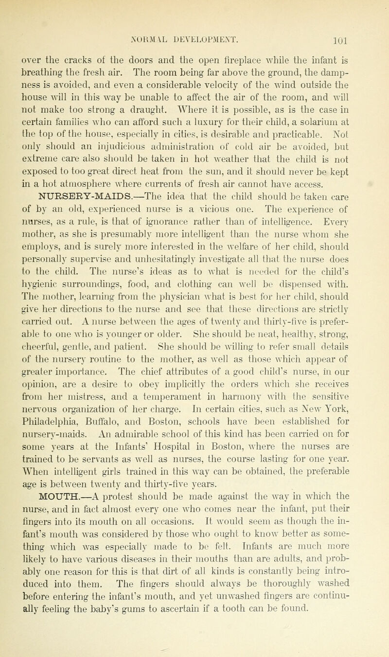 over the cracks of the doors and the open fireplace while the infant is breathing the fresh air. The room being far above the ground, the damp- ness is avoided, and even a considerable velocity of the wind outside the house will in this way be unable to affect the air of the room, and will not make too strong a draught. Where it is possible, as is the casein certain families who can afford such a luxury for their child, a solarium at the top of the house, especially in cities, is desirable and practicable. Not only should an injudicious administration of cold air be avoided, but extreme care also sliould be taken in hot weather that the child is not exposed to too great cUrect heat from the sun, and it should never be kept in a hot atmosphere where currents of fresh air cannot have access. NURSERY-MAIDS.—The idea that the child should be taken care of by an old, experienced nurse is a vicious one. The experience of nurses, as a rule, is that of ignorance rather than of intelligence. Every mother, as she is presumably more intelligent than the nurse whom she employs, and is surely more interested in the welfare of her child, should personally supervise and unhesitatingly investigate all that the nurse does to the cliild. The nurse's ideas as to what is ]j ceded for the cliild's hygienic surroundings, food, and clothing can well be dispensed witli. The mother, learning from the physician what is best for her child, should give her directions to the nurse and see that these directions are strictly carried out. A nurse between the ages of twenty and thirty-five is prefer- able to one who is younger or older. She should be neat, healthy, strong, cheerful, gentle, and patient. She should be willing to refer small details of the nursery routine to the inother, as well as those which appear of greater importance. The chief attributes of a good child's nurse, in our opinion, are a desire to obey implicitly the orders which she receives from her mistress, and a temperament in harmony with the sensitive nervous organization of her charge. In certain cities, such as New York, Philadelphia, Buffalo, and Boston, schools have been established for nursery-maids. An admiralDle school of this kind has been carried on for some years at the Infants Hospital in Boston, where the nurses are trained to be servants as well as nurses, the course lasting for one year. When intelligent girls trained in this way can be obtained, the preferable ag-e is between twenty and thirty-five years. MOUTH.—A protest should be made against the way in which the nurse, and in fact almost every one who comes near the infant, put their fingers into its mouth on all occasions. It would seem as though the m- fanfs mouth was considered by those who ought to know better as some- thing which was especially made to be felt. Infants are much more likely to have various diseases in their mouths than are adults, and prob- ably one reason for this is that dirt of all kinds is constantly being intro- duced into them. The fingers should always be thoroughly washed before entering the infant's mouth, and yet unwashed fingers are continu- ahy feeling the baby's gums to ascertam if a tooth can be found.