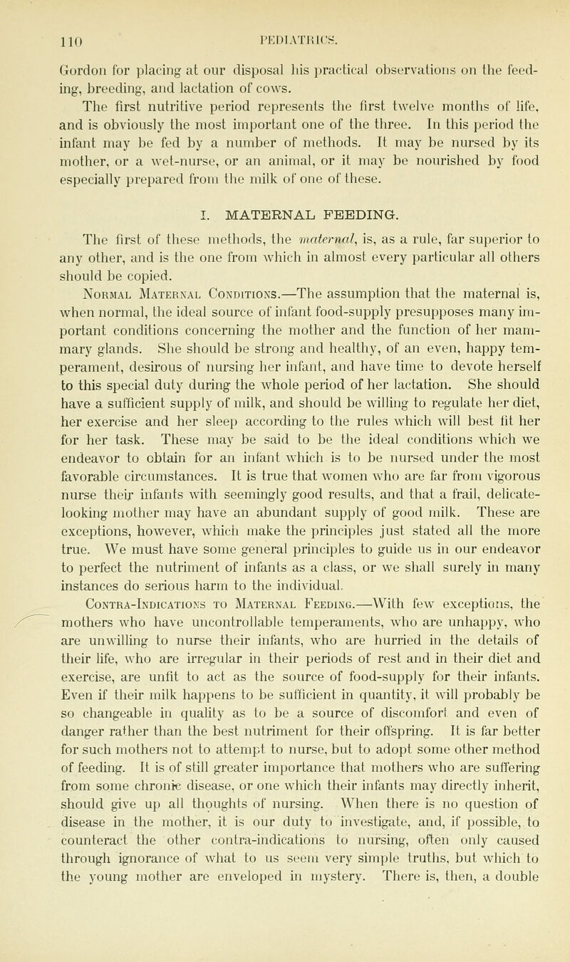 Gordon for placing at our disposal his practical observations on the feed- ing, breeding, and lactation of cows. The first nutritive period represents the first twelve months of life. and is obviously the most important one of the three. In this period the infant may be fed by a number of methods. It may be nursed by its mother, or a wet-nurse, or an animal, or it may be nourished by food especially prepared from the milk of one of these. I. MATERNAL FEEDING. The first of these methods, the maternal, is, as a rule, far superior to any other, and is the one from which in almost every particular all others should be copied. Normal Maternal Conditions.—The assumption that the maternal is, when normal, the ideal source of infant food-supply presupposes many im- portant conditions concerning the mother and the function of her mam- mary glands. She should be strong and healthy, of an even, happy tem- perament, desirous of nursing her infant, and have time to devote herself to this special duty during the whole period of her lactation. She should have a sufficient supply of milk, and should be willing to regulate her diet, her exercise and her sleep according to the rules which will best fit her for her task. These may be said to be the ideal conditions which we endeavor to obtain for an infant which is to be nursed under the most favorable circumstances. It is true that women who are far from vigorous nurse their infants with seemingly good results, and that a frail, delicate- looking mother may have an abundant supply of good milk. These are exceptions, however, which make the principles just stated all the more true. We must have some general principles to guide us in our endeavor to perfect the nutriment of infants as a class, or we shall surely in many instances do serious harm to the individual Contra-Indications to Maternal Feeding.—With few exceptions, the mothers who have uncontrollable temperaments, who are unhappy, who are unwilling to nurse their infants, who are hurried in the details of their life, who are irregular in their periods of rest and in their diet and exercise, are unfit to act as the source of food-supply for their infants. Even if their milk happens to be sufficient in quantity, it will probably be so changeable in quality as to be a source of discomfort and even of danger rather than the best nutriment for their offspring. It is far better for such mothers not to attempt to nurse, but to adopt some other method of feeding. It is of still greater importance that mothers who are suffering from some chronic disease, or one which their infants may directly inherit, should give up all thoughts of nursing. When there is no question of disease in the mother, it is our duty to investigate, and, if possible, to counteract the other contra-indications to nursing, often only caused through ignorance of what to us seem very simple truths, but which to the young mother are enveloped in mystery. There is, then, a double