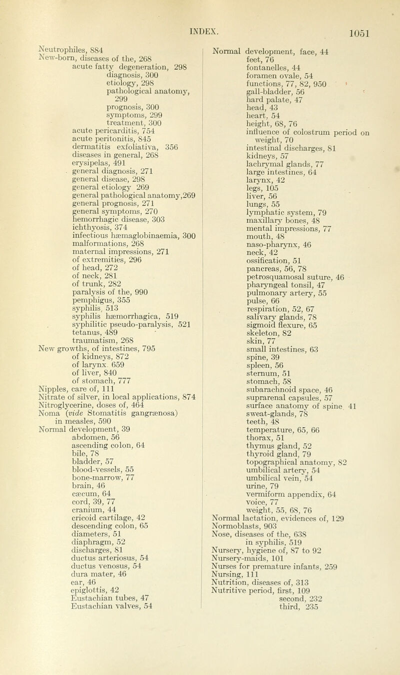 Neutrophiles, 884 New-bom, diseases of the, 268 acute fatty degeneration, 298 diagnosis, 300 etiology, 298 pathological anatomy, 299 prognosis, 300 symptoms, 299 treatment, 300 acute pericarditis, 754 acute peritonitis, 845 dermatitis exfoliativa, 356 diseases in general, 268 eiysipelas, 491 . general diagnosis, 271 general disease, 298 general etiology 269 general pathological anatomy,269 general prognosis, 271 general symptoms, 270 hemorrhagic disease, 303 ichthyosis, 374 infectious haemaglobinaemia, 300 malformations, 268 maternal impressions, 271 of extremities, 296 of head, 272 of neck, 281 of trunk, 282 paralysis of the, 990 pemphigus, 355 syphilis, 513 syphilis haemorrhagica, 519 syphilitic pseudo-paralysis, 521 tetanus, 489 tramnatism, 268 New growths, of intestines, 795 of kidneys, 872 of larynx. 659 of liver, 840 of stomach, 777 Nipples, care of, 111 Nitrate of silver, in local applications, 874 Nitroglycerine, doses of, 464 Noma (vide Stomatitis gangrsenosa) in measles, 590 Normal development, 39 abdomen, 56 ascending colon, 64 bile, 78 bladder, 57 blood-vessels, 55 bone-marrow, 77 brain, 46 csecum, 64 cord, 39, 77 cranium, 44 cricoid cartilage, 42 descending colon, 65 diameters, 51 diaphragm, 52 discharges, 81 ductus arteriosus, 54 ductus venosus, 54 dura mater, 46 ear, 46 epiglottis, 42 Eustachian tubes, 47 Eustachian valves, 54 Normal development, face, 44 feet, 76 fontanelles, 44 foramen ovale, 54 functions, 77, 82, 950 gall-bladder, 56 hard palate, 47 head, 43 heart. 54 height, 68, 76 influence of colostnun period on weight, 70 intestinal discharges, 81 kidneys, 57 lachrymal glands, 77 large intestines, 64 larynx, 42 legs, 105 • liver, 56 lungs, 55 lymphatic system, 79 maxillary bones, 48 mental impressions, 77 mouth, 48 naso-pharynx, 46 neck, 42 ossification, 51 pancreas, 56, 78 petrosquamosal suture, 46 pharyngeal tonsil, 47 pulmonary artery, 55 pulse, 66 respiration, 52, 67 salivary glands, 78 sigmoid flexure, 65 skeleton, 82 skin, 77 small intestines, 63 spine, 39 spleen, 56 sternum, 51 stomach, 58 subarachnoid space, 46 suprarenal capsules, 57 surface anatomy of spine, 41 sweat-glands, 78 teeth, 48 temperature, 65, 66 thorax, 51 thymus gland, 52 thyroid gland, 79 topographical anatomy, 82 umbilical artery, 54 umbilical vein, 54 urine, 79 vermiform appendix, 64 voice, 77 weight, 55, 68, 76 Normal lactation, evidences of, 129 Normoblasts, 903 Nose, diseases of the, 638 in syphilis, 519 Nursery, hj-giene of, 87 to 92 Nursery-maids, 101 Nurses for premature infants, 259 Nursing, 111 Nutrition, diseases of, 313 Nutritive period, first, 109 second, 232 third, 235