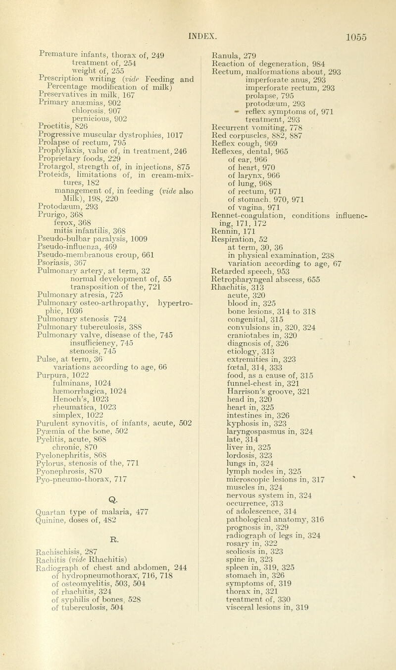 Premature infants, thorax of, 249 treatment of, 254 weight of, 255 Prescription writing {vide Feeding and Percentage modification of milk) Preservatives in milk, 167 Primary anajmias, 902 chlorosis, 907 pernicious, 902 Proctitis, 826 Progressive muscular dystrophies, 1017 Prolapse of rectum, 795 Prophylaxis, value of, in treatment, 246 Proprietary foods, 229 Protargol, strength of, in injections, 875 Proteids, limitations of, in cream-mix- tures, 182 management of, in feeding {vide also Milk), 198, 220 Protodaetmi, 293 Prurigo, 368 ferox, 368 mitis infantilis, 368 Pseudo-bulbar paralysis, 1009 Pseudo-influenza, 469 Pseudo-membranous croup, 661 Psoriasis, 367 Pulmonary artery, at term, 32 normal development of, 55 transposition of the, 721 Pulmonary atresia, 725 Pulmonary osteo-arthropathy, hypertro- phic, 1036 Pulmonary stenosis. 724 Pulmonary tuberculosis, 388 Pulmonary valve, disease of the, 745 insufficiency, 745 stenosis, 745 Pulse, at term, 36 variations according to age, 66 Purpura, 1022 fulminans, 1024 haemorrhagica, 1024 Henoch's, 1023 i-heumatica, 1023 simplex, 1022 Purulent synovitis, of infants, acute, 502 Pygemia of the bone, 502 Pyelitis, acute, 868 chronic, 870 Pyelonephritis, 868 Pylorus, stenosis of the, 771 Pyonephrosis, 870 Pyo-pneumo-thorax, 717 Q. Quartan type of malaria, 477 Quinine, doses of, 482 R. Rachischisis, 287 Rachitis {vide Rhachitis) Radiograph of chest and abdomen, 244 of hydropneumothorax', 716, 718 of osteomyelitis, 503, 504 of rhachitis, 324 of syphilis of bones, 528 of tuberculosis, 504 Ranula, 279 Reaction of degeneration, 984 Rectum, malformations about, 293 imperforate anus, 293 imperforate rectum, 293 prolapse, 795 protodseum, 293 » reflex symptoms of, 971 treatment, 293 Recurrent vomiting, 778 Red corpuscles, 882, 887 Reflex cough, 969 Reflexes, dental, 965 of ear, 966 of heart, 970 of larynx, 966 of lung, 968 of rectum, 971 of stomach. 970, 971 of vagina, 971 Rennet-coagulation, conditions influenc- ing, 171,172 Rennin, 171 Respiration, 52 at term, 30, 36 in physical examination, 238 variation according to age, 67 Retarded speech, 953 Retropharyngeal abscess, 655 Rhachitis, 313 acute, 320 blood in, 325 bone lesions, 314 to 318 congenital, 315 convulsions in, 320, 324 craniotabes in, 320 diagnosis of, 326 etiology, 313 extremities in, 323 foetal, 314, 333 food, as a cause of, 315 funnel-chest in, 321 Harrison's groove, 321 head in, 320 heart in, 325 intestines in, 326 kyphosis in, 323 laryngospasmus in, 324 late, 314 liver in, 325 lordosis, 323 lungs in, 324 lymph nodes in, 325 microscopic lesions in, 317 ^ muscles in, 324 nervous systeni in, 324 occurrence, 313 of adolescence, 314 pathological anatomy, 316 prognosis in, 329 radiograph of legs in, 324 rosary in. 322 scoliosis in, 323 spine in, 323 spleen in, 319, 325 stomach in, 326 s>anptoms of. 319 thorax in, 321 treatment of. 330 visceral lesions in, 319