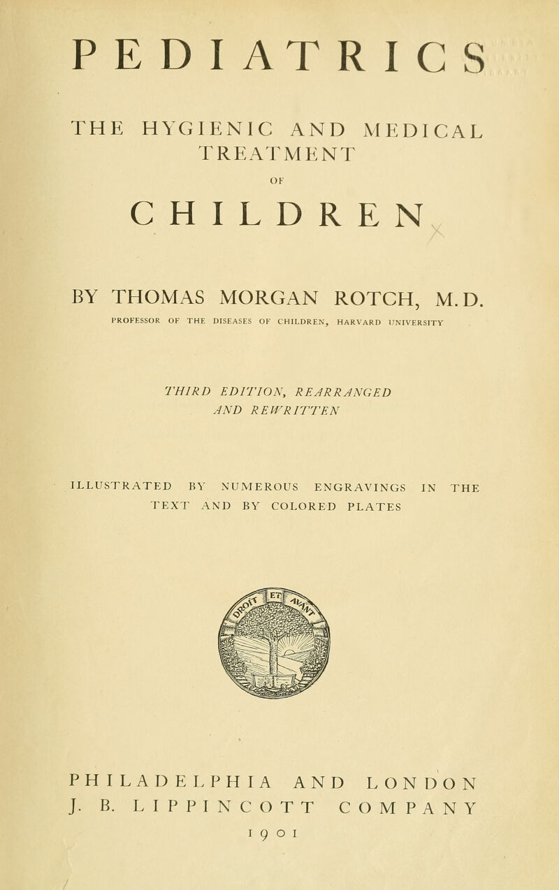 PE DIATRIC S THE HYGIENIC AND MEDICAL TREATMENT OF CHILDREN BY THOMAS MORGAN ROTCH, M.D. PROFESSOR OF THE DISEASES OF CHILDREN, HARVARD UNIVERSITY THIRD EDITION, REJRRJNGED AND REWRITTEN ILLUSTRATED BY NUMEROUS ENGRAVINGS IN THE TEXT AND BY COLORED PLATES PHILADELPHIA AND LONDON J. B. LIPPINCOTT COMPANY