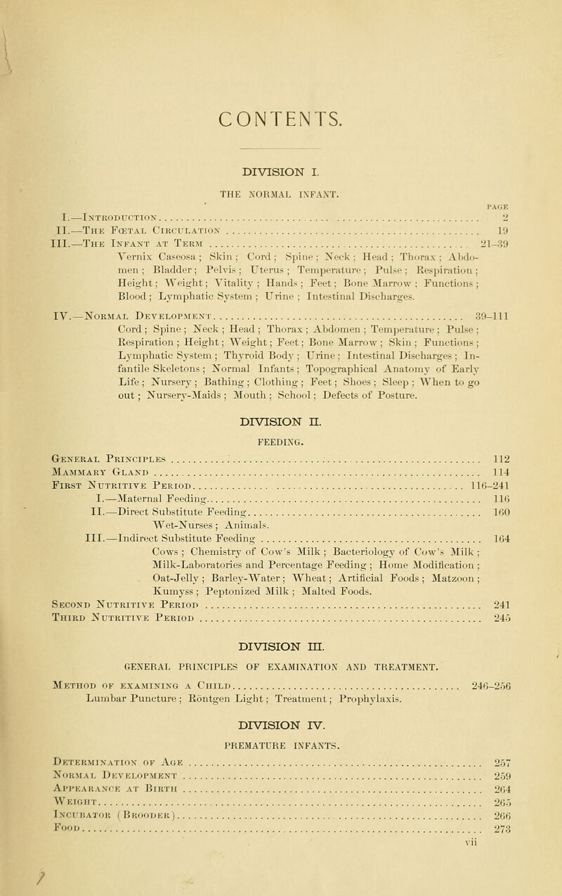 CONTENTS. DIVISION I. THE NORMAL INFANT. PAGE I.—Introduction •>. II.—The Fcetal Circulation 19 III.—The Infant at Term 21-39 Yernix Caseosa ; Skin ; Cord ; Spine ; Neck ; Head ; Thorax ; Abdo- men ; Bladder ; Pelvis ; Uterus ; Temperature ; Pulse ; Respiration ; Height; Weight; Vitality ; Hands ; Feet; Bone Marrow ; Functions ; Blood ; Lymphatic System ; Urine ; Intestinal Discharges. IV.—Normal Development 39-111 Cord ; Spine ; Neck ; Head ; Thorax ; Abdomen ; Temperature ; Pulse ; Respiration ; Height; Weight; Feet; Bone Marrow ; Skin ; Functions ; Lymphatic System ; Thyroid Body ; Urine ; Intestinal Discharges ; In- fantile Skeletons; Normal Infants; Topographical Anatomy of Early Life ; Nursery ; Bathing ; Clothing ; Feet; Shoes ; Sleep ; When to go out; Nursery-Maids ; Mouth ; School; Defects of Posture. DIVISION n. FEEDING. General Principles .' 112 Mammary Gland 114 First Nutritiye Period 116-241 I.—Maternal Feeding 1IG II.—Direct Substitute Feeding 160 Wet-Nurses ; Animals. III.—Indirect Substitute Feeding 164 Cows ; Chemistry of Cow's Milk ; Bacteriology of Cow's Milk : Milk-Laboratories and Percentage Feeding ; Home Modification Oat-Jelly ; Barley-Water ; Wheat; Artificial Foods ; Matzoon : Kumyss ; Peptonized Milk ; Malted Foods. Second Nutritive Period 241 Third Nutritive Period 24-5 DIVISION m. GENERAL PRINCIPLES OF EXAMINATION AND TREATMENT. Method of examining a Child 246-256 Lumbar Puncture ; Eontgen Light; Treatment; Prophylaxis. DIVISION IV. PREMATURE INFANTS. Determination of Age 2-57 Normal Development 259 Appearance at Fjirtii 264 Weight 265 iNCuiiATOK ( Bkoodkk) 266 i^ooD 273